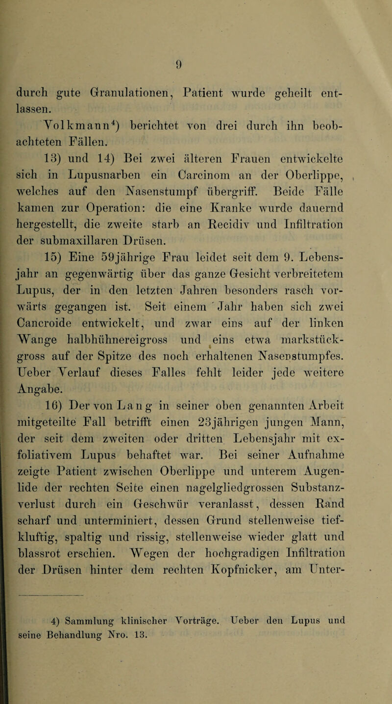 durch gute Granulationen, Patient wurde geheilt ent¬ lassen. Yolkmann4) berichtet von drei durch ihn beob¬ achteten Fällen. 13) und 14) Bei zwei älteren Frauen entwickelte sich in Lupusnarben ein Carcinom an der Oberlippe, , welches auf den Kasenstumpf Übergriff. Beide Fälle kamen zur Operation: die eine Kranke wurde dauernd hergestellt, die zweite starb an Becidiv und Infiltration der submaxillaren Drüsen. 15) Eine 59jährige Frau leidet seit dem 9. Lebens¬ jahr an gegenwärtig über das ganze Gesicht verbreitetem Lupus, der in den letzten Jahren besonders rasch vor¬ wärts gegangen ist. Seit einem Jahr haben sich zwei Cancroide entwickelt, und zwar eins auf der linken Wange halbhühnereigross und eins etwa markstück- gross auf der Spitze des noch erhaltenen Kasenstumpfes. Ueber Yerlauf dieses Falles fehlt leider jede weitere Angabe. 16) Der von Lang in seiner oben genannten Arbeit mitgeteilte Fall betrifft einen 23jährigen jungen Mann, der seit dem zweiten oder dritten Lebensjahr mit ex- foliativem Lupus behaftet war. Bei seiner Aufnahme zeigte Patient zwischen Oberlippe und unterem Augen¬ lide der rechten Seite einen nagelgliedgrossen Substanz¬ verlust durch ein Geschwür veranlasst, dessen Band scharf und unterminiert, dessen Grund stellenweise tief- klüftig-, spaltig und rissig, stellenweise wieder glatt und blassrot erschien. Wegen der hochgradigen Infiltration der Drüsen hinter dem rechten Kopfnicker, am Unter- 4) Sammlung klinischer Yorträge. Ueber den Lupus und seine Behandlung Nro. 13.