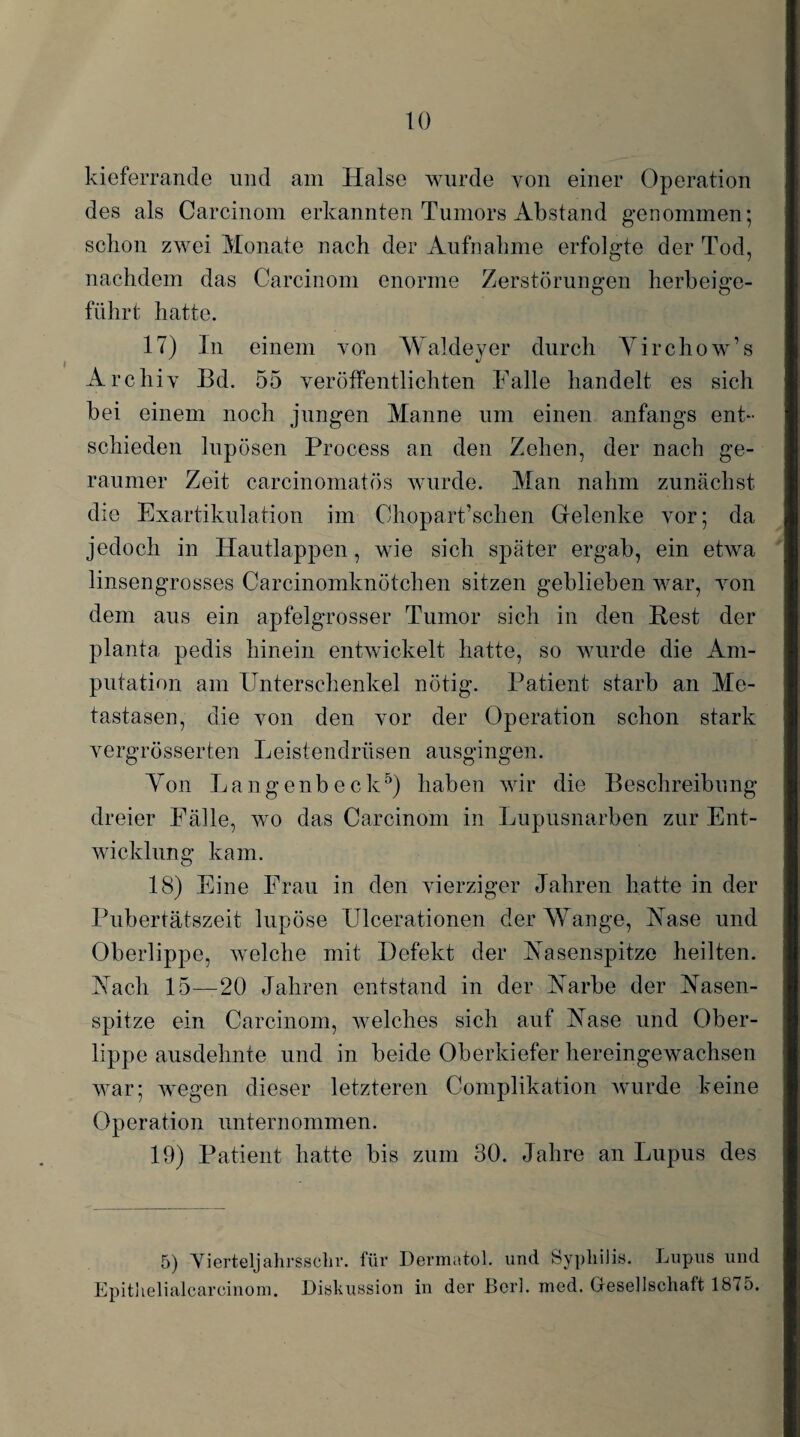 kieferrande und am Halse wurde von einer Operation des als Carcinom erkannten Tumors Abstand genommen; schon zwei Monate nach der Aufnahme erfolgte der Tod, nachdem das Carcinom enorme Zerstörungen herbeige¬ führt hatte. 17) In einem von Waldeyer durch Yirchow’s Archiv Bd. 55 veröffentlichten Falle handelt es sich bei einem noch jungen Manne um einen anfangs ent¬ schieden lupösen Process an den Zehen, der nach ge¬ raumer Zeit carcinomatös wurde. Man nahm zunächst die Exartikulation im Chopart’schen Gelenke vor; da jedoch in Hautlappen, wie sich später ergab, ein etwa linsengrosses Carcinomknötchen sitzen geblieben war, von dem aus ein apfelgrosser Tumor sich in den Best der planta pedis hinein entwickelt hatte, so wurde die Am¬ putation am Unterschenkel nötig. Patient starb an Me¬ tastasen, die von den vor der Operation schon stark vergrösserten Leistendrüsen ausgingen. Yon L a n g e nb e c k5) haben wir die Beschreibung dreier Fälle, wo das Carcinom in Lupusnarben zur Ent¬ wicklung kam. 18) Eine Frau in den vierziger Jahren hatte in der Pubertätszeit lupöse Ulcerationen der Wange, Aase und Oberlippe, welche mit Defekt der Aasenspitze heilten. Aach 15—20 Jahren entstand in der Aarbe der Aasen¬ spitze ein Carcinom, welches sich auf Aase und Ober¬ lippe ausdehnte und in beide Oberkiefer hereingewachsen war; wegen dieser letzteren Complikation wurde keine Operation unternommen. 19) Patient hatte bis zum 30. Jahre an Lupus des 5) Yierteljahrssehr. für Dermatol, und Syphilis. Lupus und Epithelialcareinom. Diskussion in der Borl. med. Gesellschaft 1875.