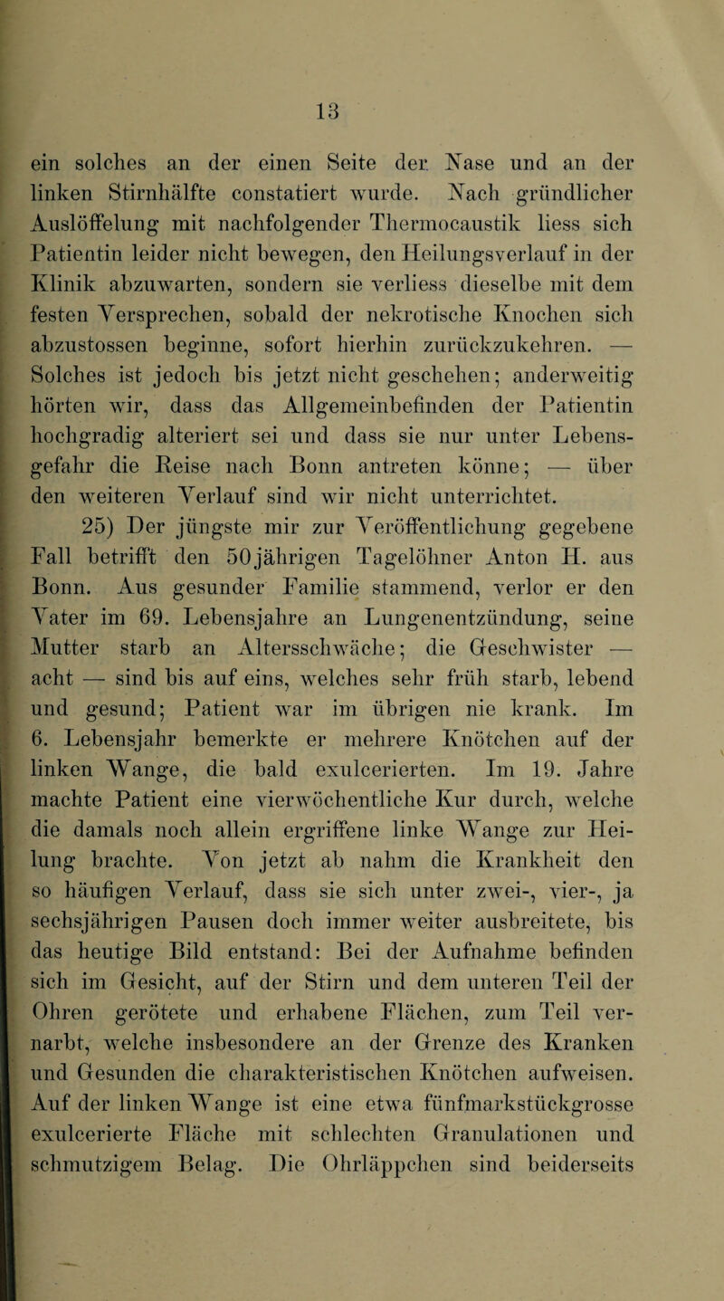 ein solches an der einen Seite der Nase und an der linken Stirnliälfte constatiert wurde. Nach gründlicher Auslöffelung mit nachfolgender Thermocaustik liess sich Patientin leider nicht bewegen, den Heilungsverlauf in der Klinik abzuwarten, sondern sie verliess dieselbe mit dem festen Versprechen, sobald der nekrotische Knochen sich ahzustossen beginne, sofort hierhin zurückzukehren. — Solches ist jedoch bis jetzt nicht geschehen-, anderweitig hörten wir, dass das Allgemeinbefinden der Patientin hochgradig alteriert sei und dass sie nur unter Lebens¬ gefahr die Beise nach Bonn antreten könne; — über den weiteren Verlauf sind wir nicht unterrichtet. 25) Der jüngste mir zur Veröffentlichung gegebene Fall betrifft den 50jährigen Tagelöhner Anton H. aus Bonn. Aus gesunder Familie stammend, verlor er den Vater im 69. Lebensjahre an Lungenentzündung, seine Mutter starb an Altersschwäche; die Geschwister — acht — sind bis auf eins, welches sehr früh starb, lebend und gesund; Patient war im übrigen nie krank. Im 6. Lebensjahr bemerkte er mehrere Knötchen auf der linken Wange, die bald exulcerierten. Im 19. Jahre machte Patient eine vierwöchentliche Kur durch, welche die damals noch allein ergriffene linke Wange zur Pfei¬ lung brachte. Von jetzt ah nahm die Krankheit den so häufigen Verlauf, dass sie sich unter zwei-, vier-, ja sechsjährigen Pausen doch immer weiter ausbreitete, bis das heutige Bild entstand: Bei der Aufnahme befinden sich im Gesicht, auf der Stirn und dem unteren Teil der Ohren gerötete und erhabene Flächen, zum Teil ver¬ narbt, welche insbesondere an der Grenze des Kranken und Gesunden die charakteristischen Knötchen aufweisen. Auf der linken Wange ist eine etwa fünfmarkstückgrosse exulcerierte Fläche mit schlechten Granulationen und schmutzigem Belag. Die Ohrläppchen sind beiderseits