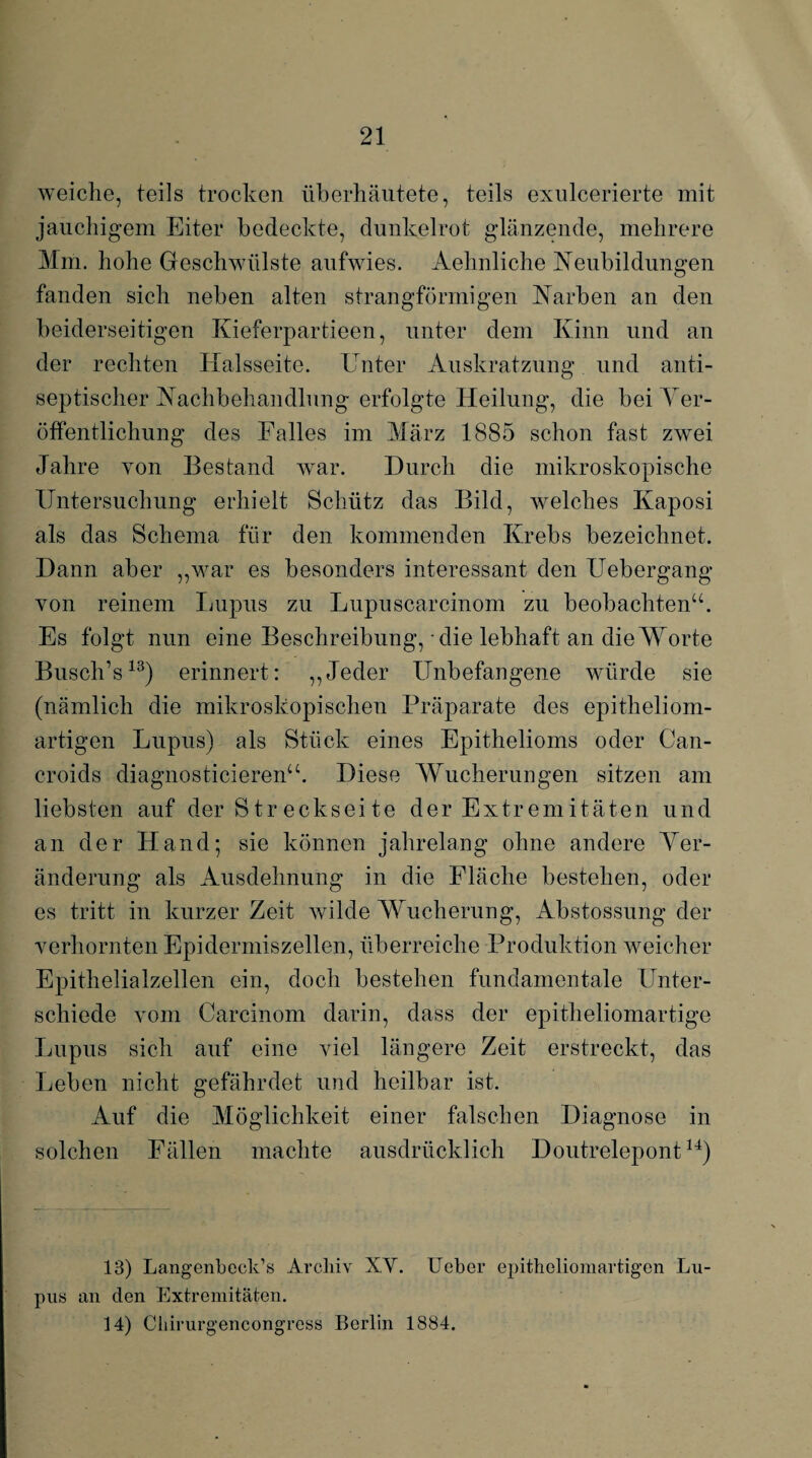 weiche, teils trocken überhäutete, teils exulcerierte mit jauchigem Eiter bedeckte, dunkelrot glänzende, mehrere Mm. hohe Geschwülste aufwies. Aehnliche Neubildungen fanden sich neben alten strangförmigen Narben an den beiderseitigen Kieferpartieen, unter dem Kinn und an der rechten Halsseite. Unter Auskratzung und anti- septischer Nachbehandlung erfolgte Heilung, die bei Ver¬ öffentlichung des Falles im März 1885 schon fast zwei Jahre von Bestand war. Durch die mikroskopische Untersuchung erhielt Schütz das Bild, welches Kaposi als das Schema für den kommenden Krebs bezeichnet. Dann aber „war es besonders interessant den Uebergang von reinem Lupus zu Lupuscarcinom zu beobachten“. Es folgt nun eine Beschreibung, die lebhaft an die Worte Busch’s13) erinnert: „Jeder Unbefangene würde sie (nämlich die mikroskopischen Präparate des epitheliom¬ artigen Lupus) als Stück eines Epithelioms oder Can- croids diagnosticieren“. Diese Wucherungen sitzen am liebsten auf der Streckseite der Extremitäten und an der Hand; sie können jahrelang ohne andere Ver¬ änderung als Ausdehnung in die Fläche bestehen, oder es tritt in kurzer Zeit wilde Wucherung, Abstossung der verhornten Epidermiszellen, überreiche Produktion weicher Epithelialzellen ein, doch bestehen fundamentale Unter¬ schiede vom Carcinom darin, dass der epitheliomartige Lupus sich auf eine viel längere Zeit erstreckt, das Leben nicht gefährdet und heilbar ist. Auf die Möglichkeit einer falschen Diagnose in solchen Fällen machte ausdrücklich Doutrelepont14) 13) Langenbeck’s Archiv XV. Ueber epitheliomartigen Lu¬ pus an den Extremitäten. 14) Chirurgencongress Berlin 1884.