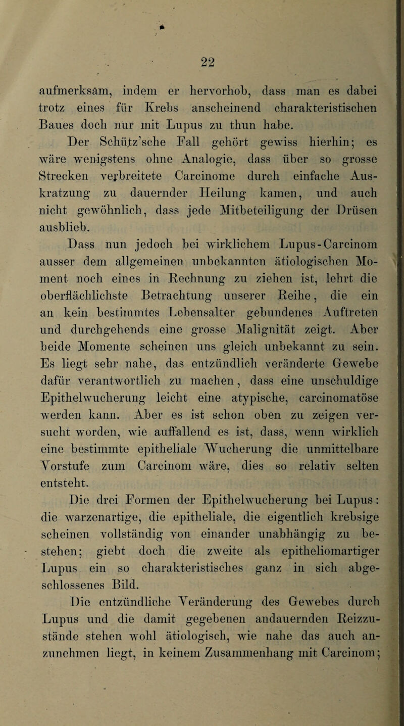 * aufmerksam, indem er hervorhob, dass man es dabei trotz eines für Krebs anscheinend charakteristischen Baues doch nur mit Lupus zu thun habe. Der Schütz’s che Fall gehört gewiss hierhin; es wäre wenigstens ohne Analogie, dass über so grosse Strecken verbreitete Carcinome durch einfache Aus¬ kratzung zu dauernder Heilung kamen, und auch nicht gewöhnlich, dass jede Mitbeteiligung der Drüsen ausblieb. Dass nun jedoch bei wirklichem Lupus -Carcinom ausser dem allgemeinen unbekannten ätiologischen Mo¬ ment noch eines in Rechnung zu ziehen ist, lehrt die oberflächlichste Betrachtung unserer Reihe, die ein an kein bestimmtes Lebensalter gebundenes Auftreten und durchgehends eine grosse Malignität zeigt. Aber beide Momente scheinen uns gleich unbekannt zu sein. Es liegt sehr nahe, das entzündlich veränderte Gfewebe dafür verantwortlich zu machen, dass eine unschuldige Epithelwucherung leicht eine atypische, carcinomatöse werden kann. Aber es ist schon oben zu zeigen ver¬ sucht worden, wie auffallend es ist, dass, wenn wirklich eine bestimmte epitheliale Wucherung die unmittelbare Yorstufe zum Carcinom wäre, dies so relativ selten entsteht. Die drei Formen der Epithelwucherung bei Lupus: die warzenartige, die epitheliale, die eigentlich krebsige scheinen vollständig von einander unabhängig zu be¬ stehen; giebt doch die zweite als epitheliomartiger Lupus ein so charakteristisches ganz in sich abge¬ schlossenes Bild. Die entzündliche Veränderung des Gewebes durch Lupus und die damit gegebenen andauernden Reizzu¬ stände stehen Avohl ätiologisch, wie nahe das auch an¬ zunehmen liegt, in keinem Zusammenhang mit Carcinom;
