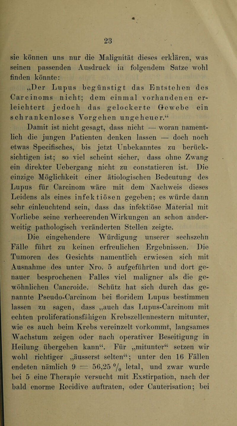 * 23 sie können uns nur die Malignität dieses erklären, was seinen passenden Ausdruck in folgendem Satze wohl finden könnte: „Der Lupus begünstigt das Entstehen des Carcinoms nicht; dem einmal vorhandenen er¬ leichtert jedoch das gelockerte Gewebe ein schrankenloses Vorgehen ungeheuer.“ Damit ist nicht gesagt, dass nicht — woran nament¬ lich die jungen Patienten denken lassen — doch noch etwas Specifisches, bis jetzt Unbekanntes zu berück¬ sichtigen ist; so viel scheint sicher, dass ohne Zwang ein direkter Uebergang nicht zu constatieren ist. Die einzige Möglichkeit einer ätiologischen Bedeutung des Lupus für Carcinom wäre mit dem Nachweis dieses Leidens als eines infektiösen gegeben; es würde dann sehr einleuchtend sein, dass das infektiöse Material mit Vorliebe seine verheerenden Wirkungen an schon ander¬ weitig pathologisch veränderten Stellen zeigte. Die eingehendere Würdigung unserer sechszehn Fälle führt zu keinen erfreulichen Ergebnissen. Die Tumoren des Gesichts namentlich erwiesen sich mit Ausnahme des unter Nro. 5 aufgeführten und dort ge¬ nauer besprochenen Falles viel maligner als die ge¬ wöhnlichen Cancroide. Schütz hat sich durch das ge¬ nannte Pseudo-Carcinom bei floridem Lupus bestimmen lassen zu sagen, dass „auch das Lupus-Carcinom mit echten proliferationsfähigen Krebszellennestern mitunter, wie es auch beim Krebs vereinzelt vorkommt, langsames Wachstum zeigen oder nach operativer Beseitigung in Heilung übergehen kann“. Für „mitunter“ setzen wir wohl richtiger „äusserst selten“; unter den 16 Fällen endeten nämlich 9 = 56,25 °/0 letal, und zwar wurde bei 5 eine Therapie versucht mit Exstirpation, nach der bald enorme Becidive auftraten, oder Cauterisation; bei