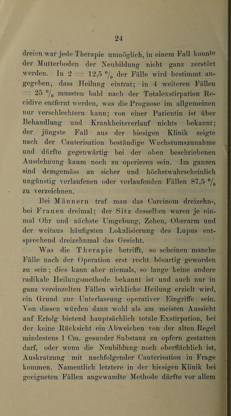 dreien war jede Therapie unmöglich, in einem Fall konnte der Mutterboden der Neubildung nicht ganz zerstört werden. In 2 = 12,5 °/0 der Fälle wird bestimmt an¬ gegeben, dass Heilung eintrat; in 4 weiteren Fällen 25 °/0 mussten bald nach der Totalexstirpation Re- cidive entfernt werden, was die Prognose im allgemeinen nur verschlechtern kann; von einer Patientin ist über Behandlung und Krankheitsverlauf nichts bekannt; der jüngste Fall aus der hiesigen Klinik zeigte nach der Cauterisation beständige Wachstumszunahme und dürfte gegenwärtig bei der oben beschriebenen Ausdehnung kaum noch zu operieren sein. Im ganzen sind demgemäss an sicher und höchstwahrscheinlich ungünstig verlaufenen oder verlaufenden Fällen 87,5 °/0 zu verzeichnen. Bei Männern traf man das Carcinom dreizehn-, bei Frauen dreimal; der Sitz desselben waren je ein¬ mal Ohr und nächste Umgebung, Zehen, Oberarm und der weitaus häufigsten Lokalisierung des Lupus ent¬ sprechend dreizehnmal das Gesicht. W as die Therapie betrifft, so scheinen manche Fälle nach der Operation erst recht bösartig geworden zu sein ; dies kann aber niemals, so lange keine andere radikale Heilungsmethode bekannt ist und auch nur in ganz vereinzelten Fällen wirkliche Heilung erzielt wird, ein Grund zur Unterlassung operativer Eingriffe sein. Yon diesen würden dann wohl als am meisten Aussicht auf Erfolg bietend hauptsächlich totale Exstirpation, bei der keine Rücksicht ein Abweichen von der alten Regel mindestens 1 Cm. gesunder Substanz zu opfern gestatten darf, oder wenn die Neubildung noch oberflächlich ist, Auskratzung mit nachfolgender Cauterisation in Frage kommen. Namentlich letztere in der hiesigen Klinik bei geeigneten Fällen angewandte Methode dürfte vor allem