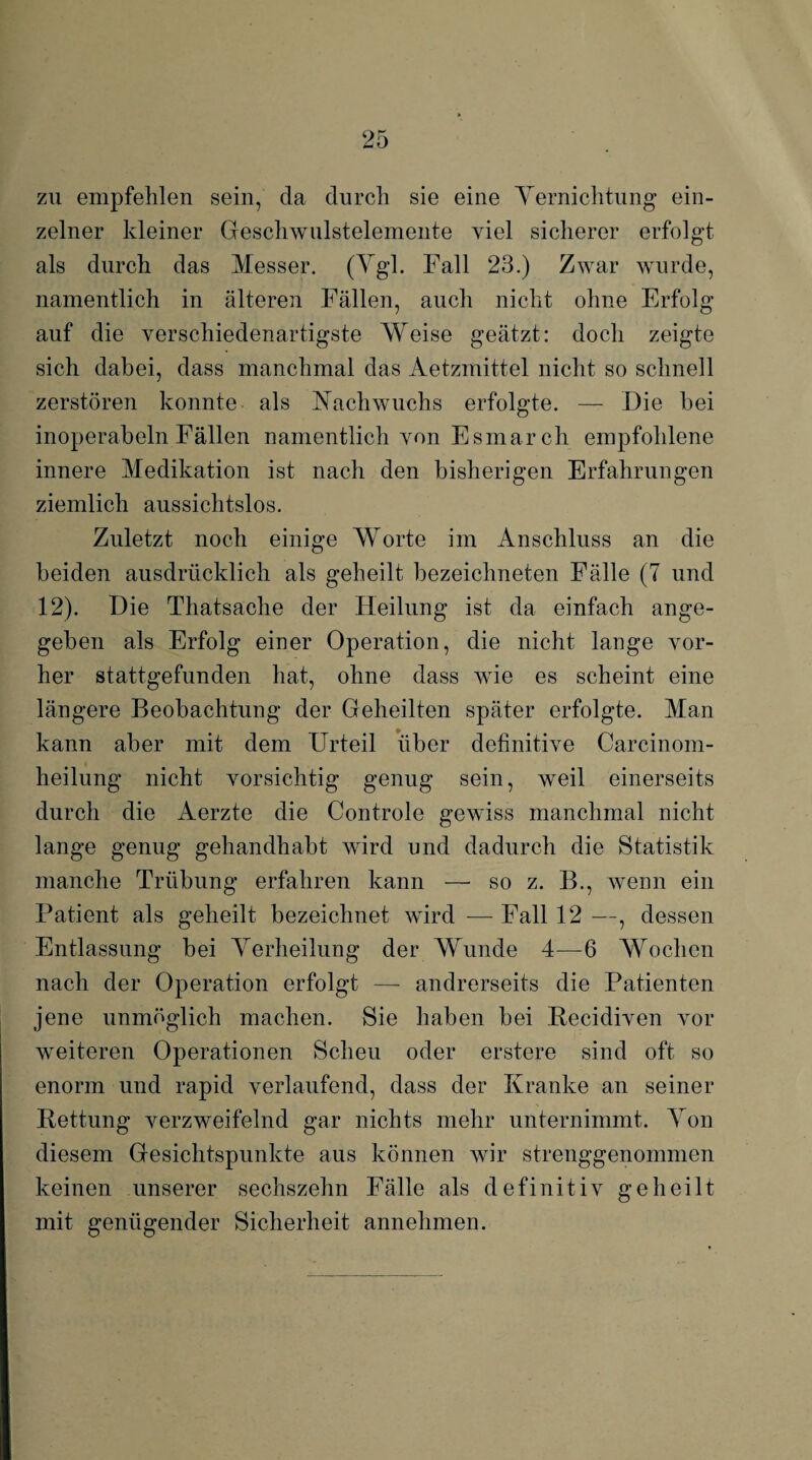 zu empfehlen sein, da durch sie eine Yernichtung ein¬ zelner kleiner Geschwulstelemente viel sicherer erfolgt als durch das Messer. (Ygl. Fall 23.) Zwar wurde, namentlich in älteren Fällen, auch nicht ohne Erfolg auf die verschiedenartigste Weise geätzt: doch zeigte sich dabei, dass manchmal das Aetzmittel nicht so schnell zerstören konnte als Nachwuchs erfolgte. — Die bei inoperabeln Fällen namentlich von Esmarch empfohlene innere Medikation ist nach den bisherigen Erfahrungen ziemlich aussichtslos. Zuletzt noch einige Worte im Anschluss an die beiden ausdrücklich als geheilt bezeichneten Fälle (7 und 12). Die Thatsache der Heilung ist da einfach ange¬ geben als Erfolg einer Operation, die nicht lange vor¬ her stattgefunden hat, ohne dass wie es scheint eine längere Beobachtung der Geheilten später erfolgte. Man kann aber mit dem Urteil über definitive Carcinom- heilung nicht vorsichtig genug sein, weil einerseits durch die Aerzte die Controle gewiss manchmal nicht lange genug gehandhabt wird und dadurch die Statistik manche Trübung erfahren kann — so z. B., wenn ein Patient als geheilt bezeichnet wird -— Fall 12 —, dessen Entlassung bei Yerheilung der Wunde 4—6 Wochen nach der Operation erfolgt — andrerseits die Patienten jene unmöglich machen. Sie haben bei Becidiven vor weiteren Operationen Scheu oder erstere sind oft so enorm und rapid verlaufend, dass der Kranke an seiner Bettung verzweifelnd gar nichts mehr unternimmt. Yon diesem Gesichtspunkte aus können wir strenggenommen keinen unserer sechszehn Fälle als definitiv geheilt mit genügender Sicherheit annehmen.