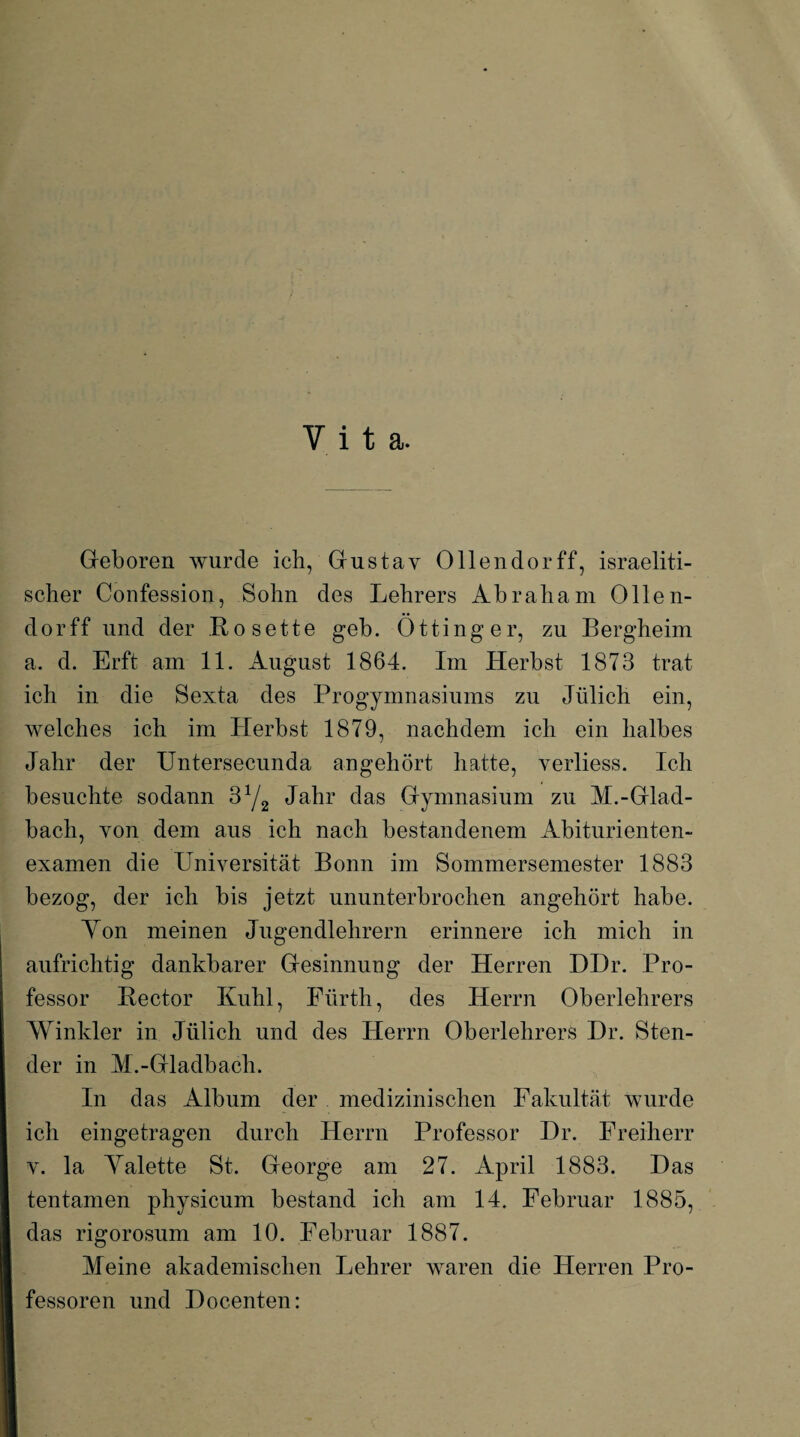 Y i t a. Geboren wurde ich, Gustav Ollendorff, israeliti¬ scher Confession, Sohn des Lehrers Abraham Ollen¬ dorff und der Rosette geh. Öttinger, zu Bergheim a. d. Erft am 11. August 1864. Im Herbst 1873 trat ich in die Sexta des Progymnasiums zu Jülich ein, welches ich im Herbst 1879, nachdem ich ein halbes Jahr der Untersecunda angehört hatte, verliess. Ich besuchte sodann 3yz Jahr das Gymnasium zu M.-Glad¬ bach, von dem aus ich nach bestandenem Abiturienten¬ examen die Universität Bonn im Sommersemester 1883 bezog, der ich bis jetzt ununterbrochen angehört habe. Yon meinen Jugendlehrern erinnere ich mich in aufrichtig dankbarer Gesinnung der Herren DDr. Pro¬ fessor Rector Kühl, Fürth, des Herrn Oberlehrers Winkler in Jülich und des Herrn Oberlehrers Hr. Sten- der in M.-Gladbach. In das Album der medizinischen Fakultät wurde ich eingetragen durch Herrn Professor Dr. Freiherr v. la Yalette St. George am 27. April 1883. Das tentamen physicum bestand ich am 14. Februar 1885, das rigorosum am 10. Februar 1887. Meine akademischen Lehrer waren die Herren Pro¬ fessoren und Docenten: