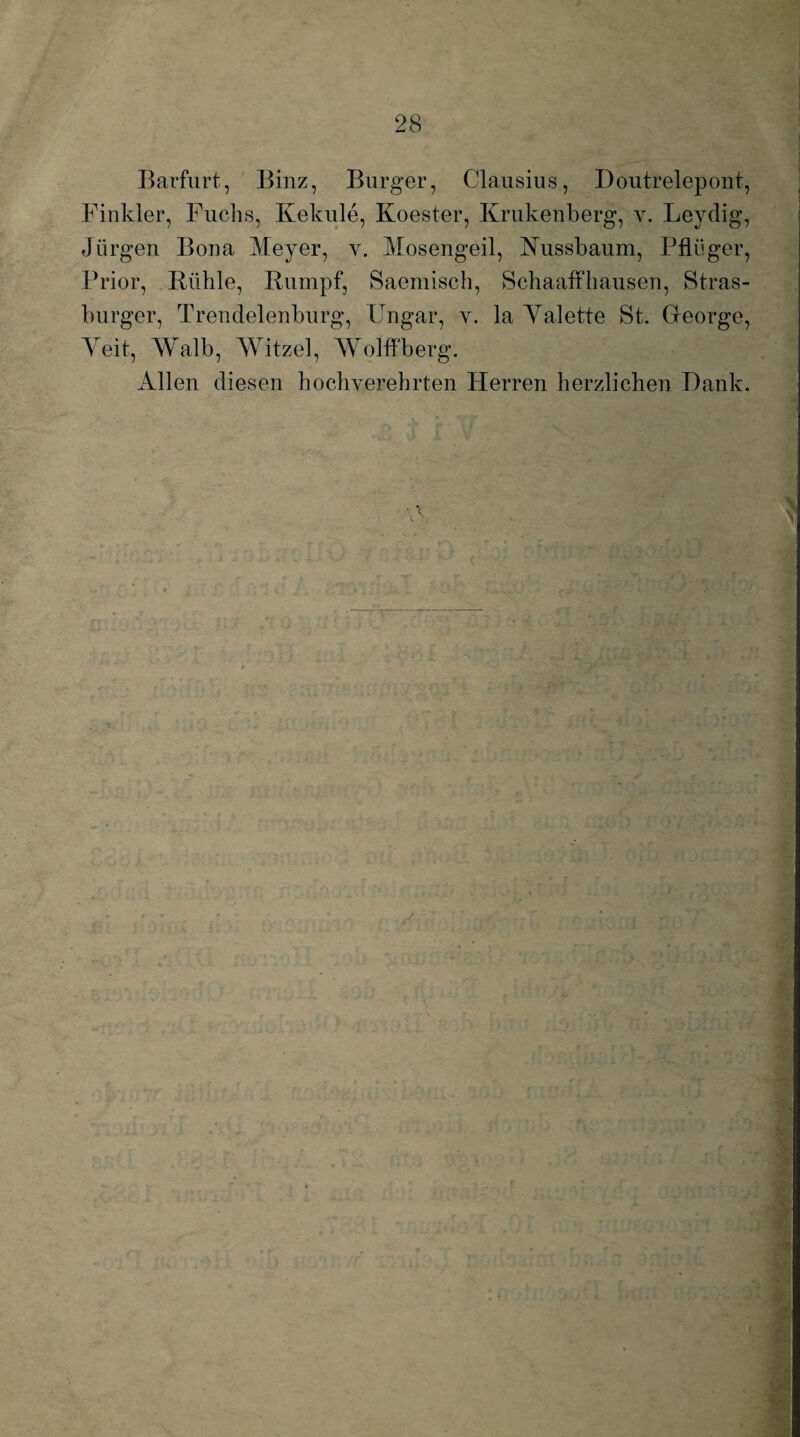 Barfurt, Binz, Burger, Clausius, Doutrelepont, Finkler, Fuchs, Kekule, Koester, Krukenberg, y. Leydig, Jürgen Bona Meyer, v. Mosengeil, Kussbaum, Pflüger, Prior, Rühle, Rumpf, Saemisch, Bchaaffhausen, Stras- burger, Trendelenburg, Ungar, v. la Yalette St. George, Yeit, Walb, Witzei, AVolffberg. Allen diesen hochverehrten Herren herzlichen Hank.