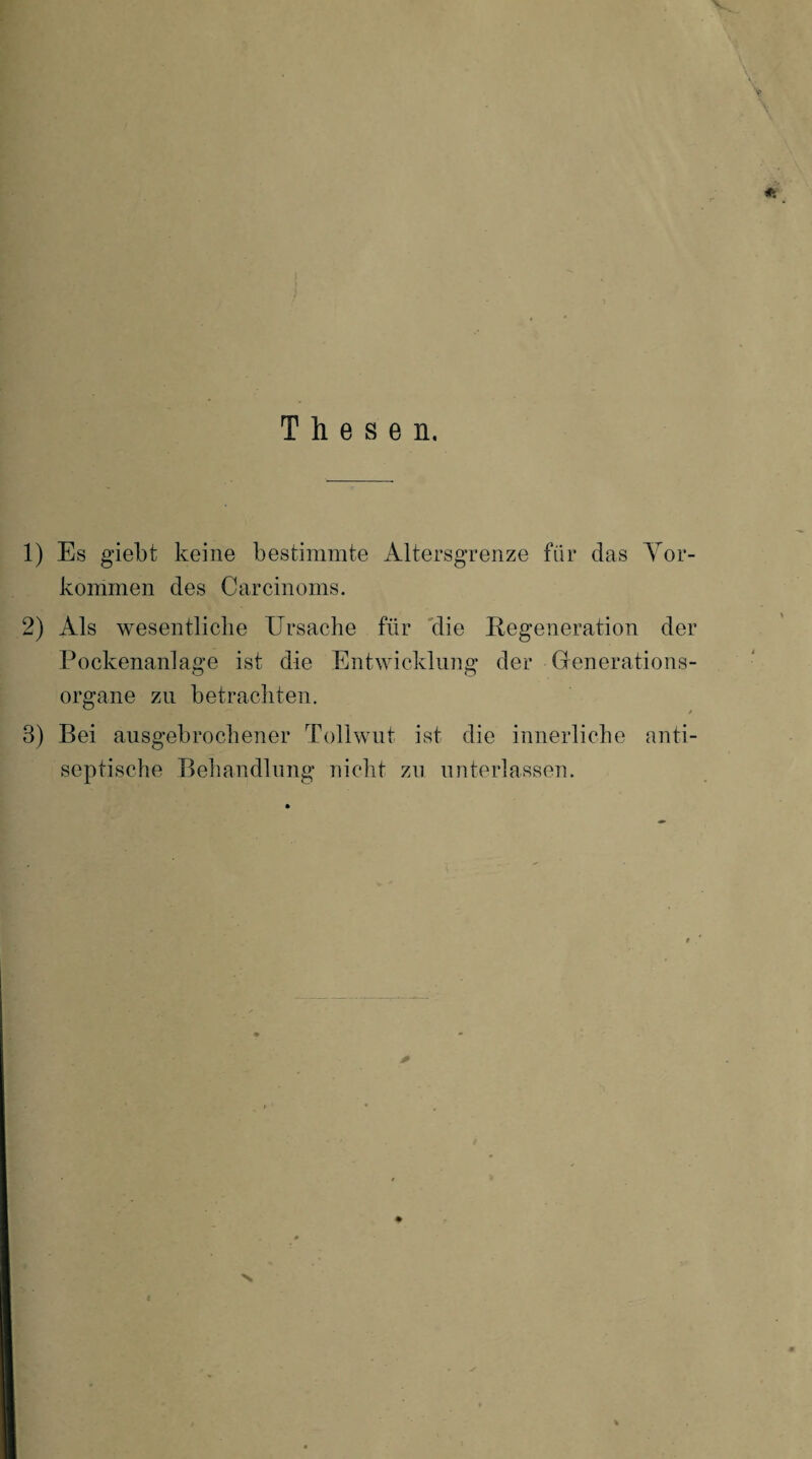Thesen. 1) Es giebt keine bestimmte Altersgrenze für das Vor¬ kommen des Carcinoms. 2) Als wesentliche Ursache für die Regeneration der Pockenanlage ist die Entwicklung der Generations¬ organe zu betrachten. 3) Bei ausgebrochener Tollwut ist die innerliche anti¬ septische Behandlung nicht zu unterlassen. V