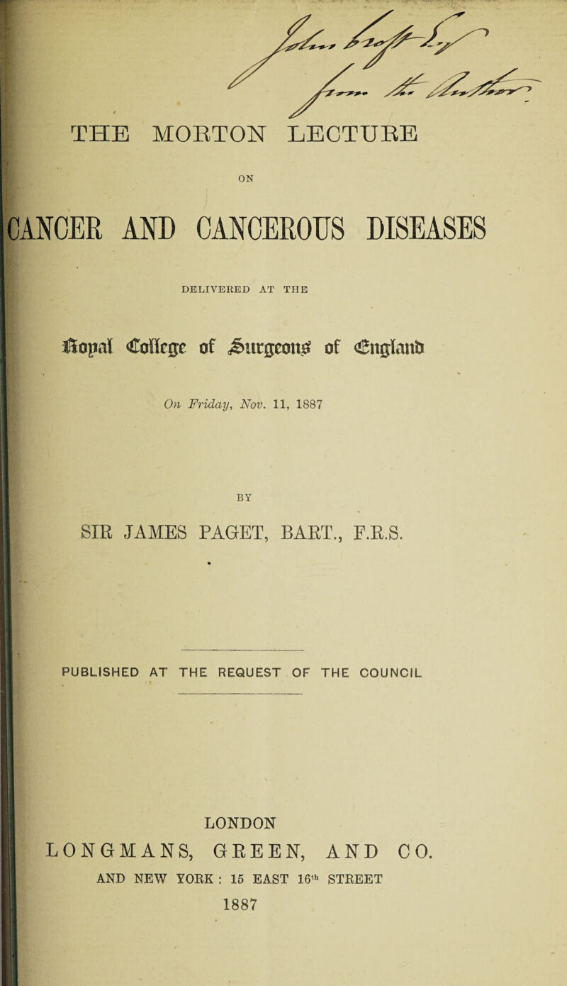 ON CANCER AND CANCEROUS DISEASES DELIVERED AT THE opal College of jSuegeonp of Cnglanb On Friday, Nov. 11, 1887 SIR JAMES PAGET, BART., F.R.S. PUBLISHED AT THE REQUEST OF THE COUNCIL LONDON LONGMANS, GREEN, AND CO. AND NEW YORK : 15 EAST 16' STREET 1887