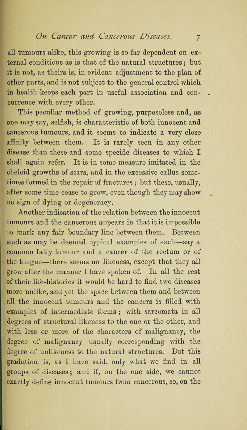 all tumours alike, this growing is so far dependent on ex¬ ternal conditions as is that of the natural structures; but it is not, as theirs is, in evident adjustment to the plan of other parts, and is not subject to the general control which in health keeps each part in useful association and con¬ currence with every other. This peculiar method of growing, purposeless and, as one may say, selfish, is characteristic of both innocent and cancerous tumours, and it seems to indicate a very close affinity between them. It is rarely seen in any other disease than these and some specific diseases to which I shall again refer. It is in some measure imitated in the cheloid growths of scars, and in the excessive callus some¬ times formed in the repair of fractures ; but these, usually, after some time cease to grow, even though they may show no sign of dying or degeneracy. Another indication of the relation between the innocent tumours and the cancerous appears in that it is impossible to mark any fair boundary line between them. Between such as may be deemed typical examples of each—say a common fatty tumour and a cancer of the rectum or of the tongue—there seems no likeness, except that they all grow after the manner I have spoken of. In all the rest of their life-histories it would be hard to find two diseases more unlike, and yet the space between them and between all the innocent tumours and the cancers is filled with examples of intermediate forms ; with sarcomata in all degrees of structural likeness to the one or the other, and with less or more of the characters of malignancy, the degree of malignancy usually corresponding with the degree of unlikeness to the natural structures. But this gradation is, as I have said, only what we find in all groups of diseases; and if, on the one side, we cannot exactly define innocent tumours from cancerous, so, on the