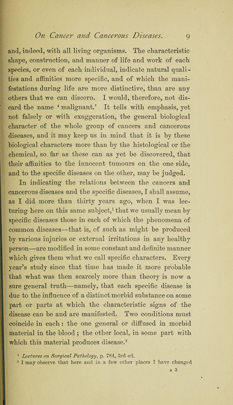 and. indeed, with, all living organisms. The characteristic shape, construction, and manner of life and work of each species, or even of each individual, indicate natural quali¬ ties and affinities more specific, and of which the mani¬ festations during life are more distinctive, than are any others that we can discern. I would, therefore, not dis¬ card the name c malignant.’ It tells with emphasis, yet not falsely or with exaggeration, the general biological character of the whole group of cancers and cancerous diseases, and it may keep us in mind that it is by these biological characters more than by the histological or the chemical, so. far as these can as yet be discovered, that their affinities to the innocent tumours on the one side, and to the specific diseases on the other, may be judged. In indicating the relations between the cancers and cancerous diseases and the specific diseases, I shall assume, I as I did more than thirty years ago, when I was lec¬ turing here on this same subject,1 that we usually mean by specific diseases those in each of which the phenomena of common diseases—that is, of such as might be produced by various injuries or external irritations in any healthy person—are modified in some constant and definite manner which gives them what we call specific characters. Every year’s study since that time has made it more probable that what was then scarcely more than theory is now a sure general truth—namely, that each specific disease is due to the influence of a distinct morbid substance on some part or parts at which the characteristic signs of the disease can be and are manifested. Two conditions must coincide in each : the one general or diffused in morbid material in the blood ; the other local, in some part with I which this material produces disease.2 1 Lectures on Surgical Pathology, p. 784, 3rd ed. 2 I may observe that here and in a few other places I have changed a 3 I 1 ■ ■ I!