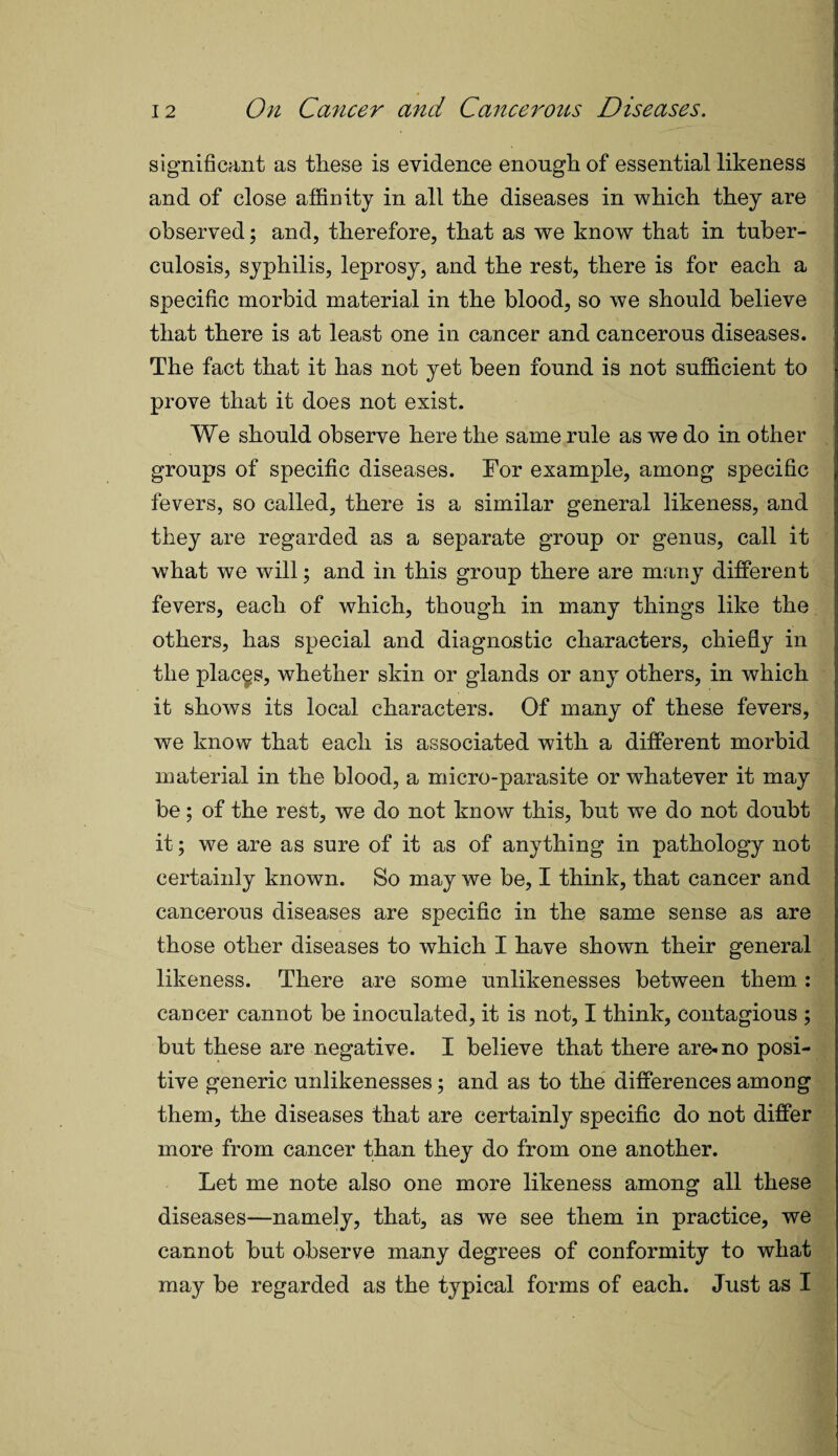 significant as these is evidence enough of essential likeness and of close affinity in all the diseases in which they are observed; and, therefore, that as we know that in tuber¬ culosis, syphilis, leprosy, and the rest, there is for each a specific morbid material in the blood, so we should believe that there is at least one in cancer and cancerous diseases. The fact that it has not yet been found is not sufficient to prove that it does not exist. We should observe here the same rule as we do in other groups of specific diseases. For example, among specific fevers, so called, there is a similar general likeness, and they are regarded as a separate group or genus, call it what we will; and in this group there are many different fevers, each of which, though in many things like the others, has special and diagnostic characters, chiefly in the places, whether skin or glands or any others, in which it shows its local characters. Of many of these fevers, we know that each is associated with a different morbid material in the blood, a micro-parasite or whatever it may be; of the rest, we do not know this, but we do not doubt it; we are as sure of it as of anything in pathology not certainly known. So may we be, I think, that cancer and cancerous diseases are specific in the same sense as are those other diseases to which I have shown their general likeness. There are some unlikenesses between them : cancer cannot be inoculated, it is not, I think, contagious ; but these are negative. I believe that there are-no posi¬ tive generic unlikenesses; and as to the differences among them, the diseases that are certainly specific do not differ more from cancer than they do from one another. Let me note also one more likeness among all these diseases—namely, that, as we see them in practice, we cannot but observe many degrees of conformity to what may be regarded as the typical forms of each. Just as I