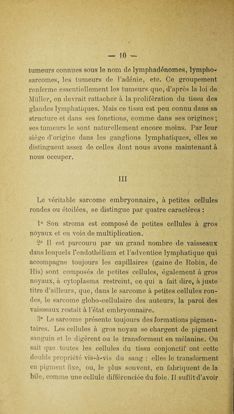 tumeurs connues sous le nom de lymphadénomes, lympho¬ sarcomes, les tumeurs de l'adénie, etc. Ce groupement renferme essentiellement les tumeurs que, d’après la loi de Millier, on devrait rattacher à la prolifération du tissu des glandes lymphatiques. Mais ce tissu est peu connu dans sa structure et dans ses fonctions, comme dans ses origines ; ses tumeurs le sont naturellement encore moins. Par leur siège d’origine dans les ganglions lymphatiques, elles se distinguent assez de celles dont nous avons maintenant à nous occuper. III Le véritable sarcome embryonnaire, à petites cellules rondes ou étoilées, se distingue par quatre caractères : 1° Son stroma est composé de petites cellules à gros noyaux et en voie de multiplication. 2° Il est parcouru par un grand nombre de vaisseaux dans lesquels l’endothélium et l’adventice lymphatique qui accompagne toujours les capillaires (gaine de Robin, de His) sont composés de petites cellules, également à gros noyaux, à cytoplasma restreint, ce qui a fait dire, à juste titre d’ailleurs, que, dans le sarcome à petites.cellules ron¬ des, le sarcome globo-cellulaire des auteurs, la paroi des vaisseaux restait à l’état embryonnaire. 3° Le sarcome présente toujours des formations pigmen¬ taires. Les cellules à gros noyau se chargent de pigment sanguin et le digèrent ou le transforment en mélanine. On sait que toutes les cellules du tissu conjonctif ont cette double propriété vis-à-vis du sang : elles le transforment en pigment fixe, ou, le plus souvent, en fabriquent de la bile, comme une cellule différenciée du foie. Il suffit d’avoir