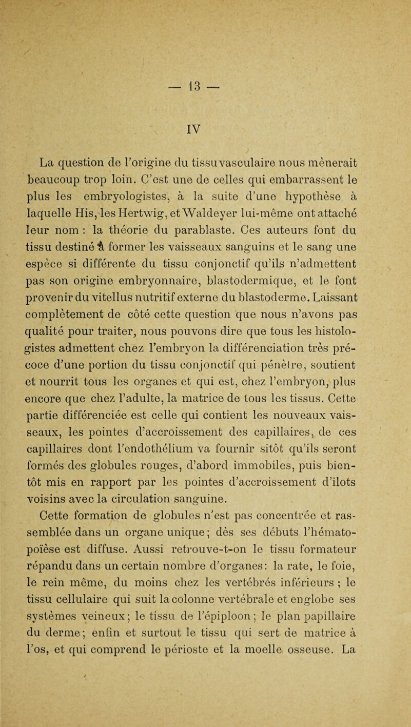 IV La question de l’origine du tissu vasculaire nous mènerait beaucoup trop loin. C’est une de celles qui embarrassent le plus les embryologistes, à la suite d’une hypothèse à laquelle His, les Hertwig, et Waldeyer lui-même ont attaché leur nom : la théorie du parablaste. Ces auteurs font du tissu destiné^ former les vaisseaux sanguins et le sang une espèce si différente du tissu conjonctif qu’ils n’admettent pas son origine embryonnaire, blastodermique, et le font provenir du vitellus nutritif externe du blastoderme. Laissant complètement de côté cette question que nous n’avons pas qualité pour traiter, nous pouvons dire que tous les histolo¬ gistes admettent chez l’embryon la différenciation très pré¬ coce d’une portion du tissu conjonctif qui pénètre, soutient et nourrit tous les organes et qui est, chez l’embryon, plus encore que chez l’adulte, la matrice de tous les tissus. Cette partie différenciée est celle qui contient les nouveaux vais¬ seaux, les pointes d’accroissement des capillaires, de ces capillaires dont l’endothélium va fournir sitôt qu’ils seront formés des globules rouges, d’abord immobiles, puis bien¬ tôt mis en rapport par les pointes d’accroissement d’îlots voisins avec la circulation sanguine. Cette formation de globules n’est pas concentrée et ras¬ semblée dans un organe unique ; dès ses débuts l’hémato¬ poïèse est diffuse. Aussi retrouve-t-on le tissu formateur répandu dans un certain nombre d’organes: la rate, le foie, le rein même, du moins chez les vertébrés inférieurs ; le tissu cellulaire qui suit la colonne vertébrale et englobe ses systèmes veineux; le tissu de l’épiploon; le plan papillaire du derme; enfin et surtout le tissu qui sert de matrice à l’os, et qui comprend le périoste et la moelle osseuse. La