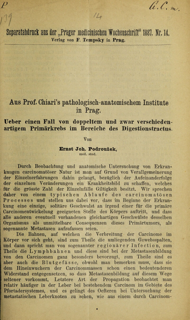 SeparataMruck ans 1er „Prager nMiciuisclieu Woctieusclirift“ 1887. Nr. 14. Verlag von JF. Tempsky in Prag. Aus Prof. Chiari’s pathologisch-anatomischem Institute in Prag. Ueber einen Fall von doppeltem und zwar verschieden¬ artigem Primärkrebs im Bereiche des Digestionstractus. Von Ernst Joh. Podrouzek, med. stud. Durch Beobachtung und anatomische Untersuchung von Erkran¬ kungen carcinomatöser Natur ist man auf Grund von Verallgemeinerung der Einzelnerfahrungen dahin gelangt, bezüglich der Aufeinanderfolge der einzelnen Veränderungen ein Krankheitsbild zu schaffen, welches für die grösste Zahl der Einzelnfälle Giltigkeit besitzt. Wir sprechen daher von einem typischen Ablaufe des carcinomatosen S Processes und stellen uns dabei vor, dass im Beginne der Erkran- j kung eine einzige, solitäre Geschwulst an irgend einer für die primäre Carcinomentwickelung geeigneten Stelle des Körpers auftritt, und dass alle anderen eventuell vorhandenen gleichartigen Geschwülste desselben Organismus als unmittelbare Consequenzen dieses Primärtumors, als sogenannte Metastasen aufzufassen seien. Die Bahnen, auf welchen die Verbreitung der Carcinome im Körper vor sich geht, sind zum Theile die umliegenden Gewebsspalten, und dann spricht man von sogenannter regionärer Infection, zum Theile die Lymphbahnen und diese sind bei der Metastasenbildung von den Carcinomen ganz besonders bevorzugt, zum Theile sind es aber auch die Blutgefässe, obwohl man bemerken muss, dass sie dem Hineinwuchern der Carcinommassen schon einen bedeutenderen Widerstand entgegensetzen, so dass Metastasenbildung auf diesem Wege seltener vorkommt. Letztere Art der Propagation beobachtet man relativ häufiger in der Leber bei bestehendem Carcinom im Gebiete des Pfortadersystemes, und es gelingt des Oefteren bei Untersuchung der metastatischen Leberknoten zu sehen, wie aus einem durch Carcinom-