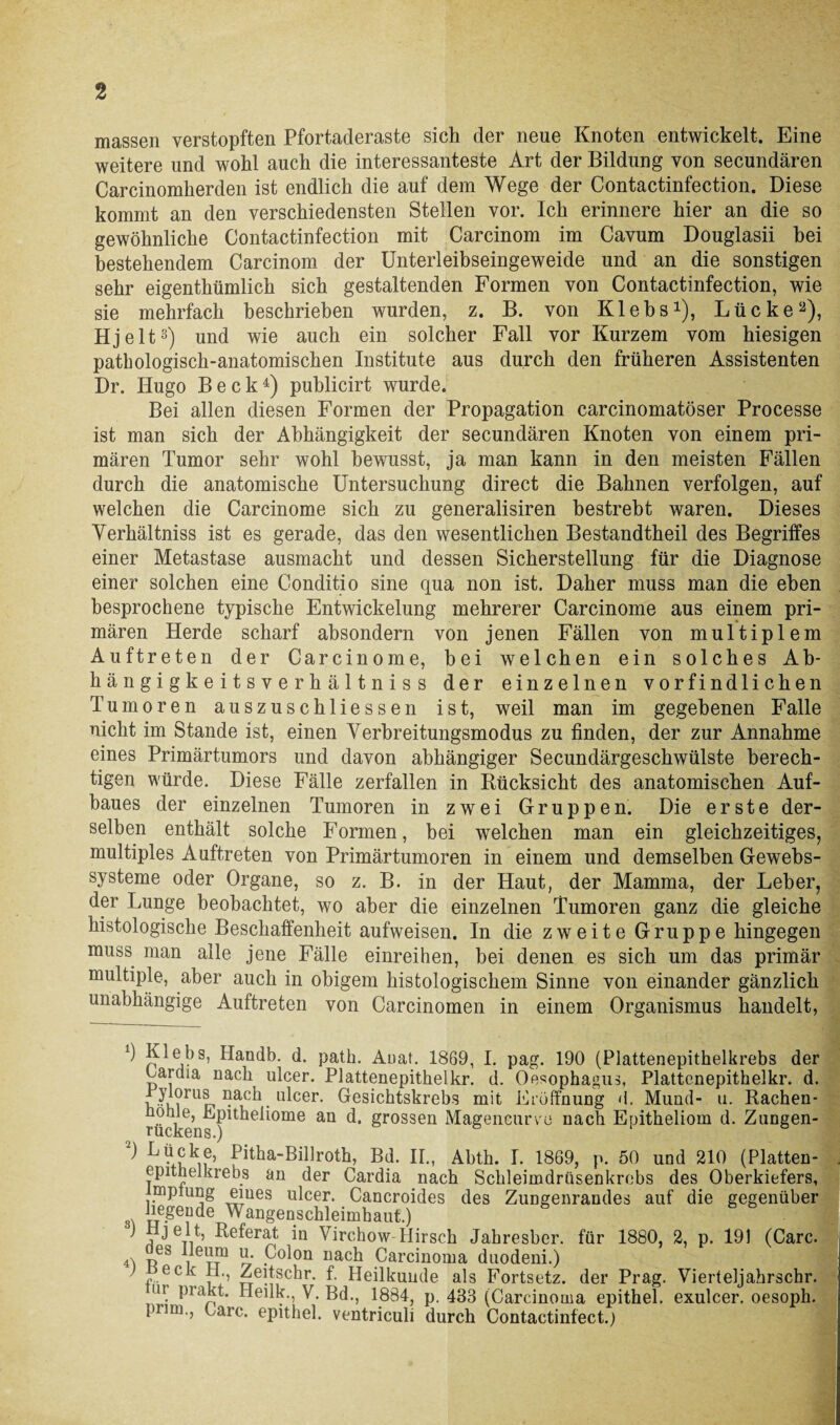 massen verstopften Pfortaderaste sich der neue Knoten entwickelt. Eine weitere und wohl auch die interessanteste Art der Bildung von secundären Carcinomherden ist endlich die auf dem Wege der Contactinfection. Diese kommt an den verschiedensten Stellen vor. Ich erinnere hier an die so gewöhnliche Contactinfection mit Carcinom im Cavum Douglasii bei bestehendem Carcinom der Unterleibseingeweide und an die sonstigen sehr eigenthümlich sich gestaltenden Formen von Contactinfection, wie sie mehrfach beschrieben wurden, z. B. von Klebs1), Lücke2), Hjelt3) und wie auch ein solcher Fall vor Kurzem vom hiesigen pathologisch-anatomischen Institute aus durch den früheren Assistenten Dr. Hugo Beck4) puhlicirt wurde. Bei allen diesen Formen der Propagation carcinomatöser Processe ist man sich der Abhängigkeit der secundären Knoten von einem pri¬ mären Tumor sehr wohl bewusst, ja man kann in den meisten Fällen durch die anatomische Untersuchung direct die Bahnen verfolgen, auf welchen die Carcinome sich zu generalisiren bestrebt waren. Dieses Yerhältniss ist es gerade, das den wesentlichen Bestandtheil des Begriffes einer Metastase ausmacht und dessen Sicherstellung für die Diagnose einer solchen eine Conditio sine qua non ist. Daher muss man die eben besprochene typische Entwickelung mehrerer Carcinome aus einem pri¬ mären Herde scharf absondern von jenen Fällen von multiplem Auftreten der Carcinome, bei welchen ein solches Ab- hängigkeitsverhältniss der einzelnen vorfindlichen Tumoren auszuschliessen ist, weil man im gegebenen Falle nicht im Stande ist, einen Yerbreitungsmodus zu finden, der zur Annahme eines Primärtumors und davon abhängiger Secundärgeschwülste berech¬ tigen würde. Diese Fälle zerfallen in Rücksicht des anatomischen Auf¬ baues der einzelnen Tumoren in zwei Gruppen. Die erste der¬ selben enthält solche Formen, bei welchen man ein gleichzeitiges, multiples Auftreten von Primärtumoren in einem und demselben Gewebs- systeme oder Organe, so z. B. in der Haut, der Mamma, der Leber, der Lunge beobachtet, wo aber die einzelnen Tumoren ganz die gleiche histologische Beschaffenheit aufweisen. In die zweite Gruppe hingegen muss man alle jene Fälle einreihen, bei denen es sich um das primär multiple, aber auch in obigem histologischem Sinne von einander gänzlich unabhängige Auftreten von Carcinomen in einem Organismus handelt, ^ Kiebs, Handb. d. path. Auat. 1869, I. pag. 190 (Plattenepithelkrebs der tardia nach ulcer. Plattenepithelkr. d. Oesophagus, Plattenepithelkr. d. rylorus nach ulcer. Gesichtskrebs mit Eröffnung d. Mund- u. Rachen- nohle, Epitheliome an d. grossen Magencurve nach Epitheliom d. Zungen- iucüBn s•) ) Lücke, Pitha-Billroth, Bd. II., Abth. I. 1869, p. 50 und 210 (Platten¬ epithelkrebs an der Cardia nach Schleimdrüsenkrebs des Oberkiefers, nnpiung eiues ulcer. Cancroides des Zungenrandes auf die gegenüber hegende Wangenschleimhaut.) ' a ^-^eferat in Virchow Hirsch Jabresber. für 1880, 2, p. 191 (Care. <0 rf itt1 ~ P°^0n uach Carcinoma duodeni.) eck 11., Zeitschr. f. Heilkunde als Fortsetz, der Prag. Vierteljahrschr. nt prakt. Ileilk., V. Bd., 1884, p. 483 (Carcinoma epithel. exulcer. oesoph. pirni., Care. epithel. ventriculi durch Contactinfect.)
