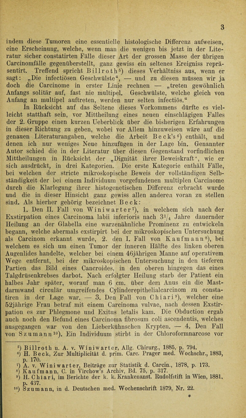 indem diese Tumoren eine essentielle histologische Differenz aufweisen, eine Erscheinung, welche, wenn man die wenigen bis jetzt in der Lite¬ ratur sicher constatirten Fälle dieser Art der grossen Masse der übrigen Carcinomfälle gegenüberstellt, ganz gewiss ein seltenes Ereigniss reprä- sentirt. Treffend spricht Billroth5 6) dieses Yerhältniss aus, wenn er sagt: „Die infectiösen Geschwülste“, — und zu diesen müssen wir ja doch die Carcinome in erster Linie rechnen — „treten gewöhnlich Anfangs solitär auf, fast nie multipel. Geschwülste, welche gleich von Anfang an multipel auftreten, werden nur selten infectiös.“ In Rücksicht auf das Seltene dieses Vorkommens dürfte es viel¬ leicht statthaft sein, vor Mittheilung eines neuen einschlägigen Falles der 2. Gruppe einen kurzen Ueberblick über die bisherigen Erfahrungen in dieser Richtung zu gehen, wobei vor Allem hinzuweisen wäre auf die genauen Literaturangaben, welche die Arbeit Beck’s6) enthält, und denen ich nur weniges Neue hinzufügen in der Lage bin. Genannter Autor schied die in der Literatur über diesen Gegenstand vorfindlichen Mittheilungen in Rücksicht der „Dignität ihrer Beweiskraftwie er sich ausdrückt, in drei Kategorien. Die erste Kategorie enthält Fälle, bei welchen der stricte mikroskopische Beweis der vollständigen Selb¬ ständigkeit der bei einem Individuum Vorgefundenen multiplen Carcinome durch die Klarlegung ihrer histogenetischen Differenz erbracht wurde und die in dieser Hinsicht ganz gewiss allen anderen voran zu stellen sind. Als hierher gehörig bezeichnet Beck: 1. Den II. Fall von Winiwarter7), in welchem sich nach der Exstirpation eines Carcinoma labii inferioris nach Jahre dauernder Heilung an der Glabella eine warzenähnliche Prominenz zu entwickeln begann, welche abermals exstirpirt hei der mikroskopischen Untersuchung als Carcinom erkannt wurde, 2. den I. Fall von Kaufmann8), bei welchem es sich um einen Tumor der inneren Hälfte des linken oberen Augenlides handelte, welcher bei einem 46jährigen Manne auf operativem Wege entfernt, hei der mikroskopischen Untersuchung in den tieferen Partien das Bild eines Cancroides, in den oberen hingegen das eines Talgdrüsenkrebses darhot. Nach erfolgter Heilung starb der Patient ein halbes Jahr später, worauf man 6 cm. über dem Anus ein die Mast¬ darmwand circulär umgreifendes Cylinderepithelialcarcinom zu consta- tiren in der Lage war. — 3. Den Fall von C h i a r i9), welcher eine 52jährige Frau betraf mit einem Carcinoma vulvae, nach dessen Exstir¬ pation es zur Phlegmone und Exitus letalis kam. Die Obduction ergab auch noch den Befund eines Carcinoma fibrosum coli ascendentis, welches ausgegangen war von den Lieberkühnschen Krypten. — 4. Den Fall von Szumann10). Ein Individuum stirbt in der Chloroformnarcose vor 5) Billroth u. A. v. Winiwarter, Allg. Chirurg., 1885, p. 794. 6) H. Beck, Zur Multiplicität d. prim. Care. Prager med. Wochschr., 1883, p. 170. 7) A. v. Winiwarter, Beiträge zur Statistik d. Carcin., 1878, p. 173. 8) Kaufmann, C. in Virchow’s Archiv, Bd. 75, p. 317. 9) H. Chiari, im Berichte der k. k. Krankenanst. Rudolfstift in Wien, 1881, p. 437. 10) Szumann, in d. Deutschen med. Wochenschrift 1879, Nr. 22. *