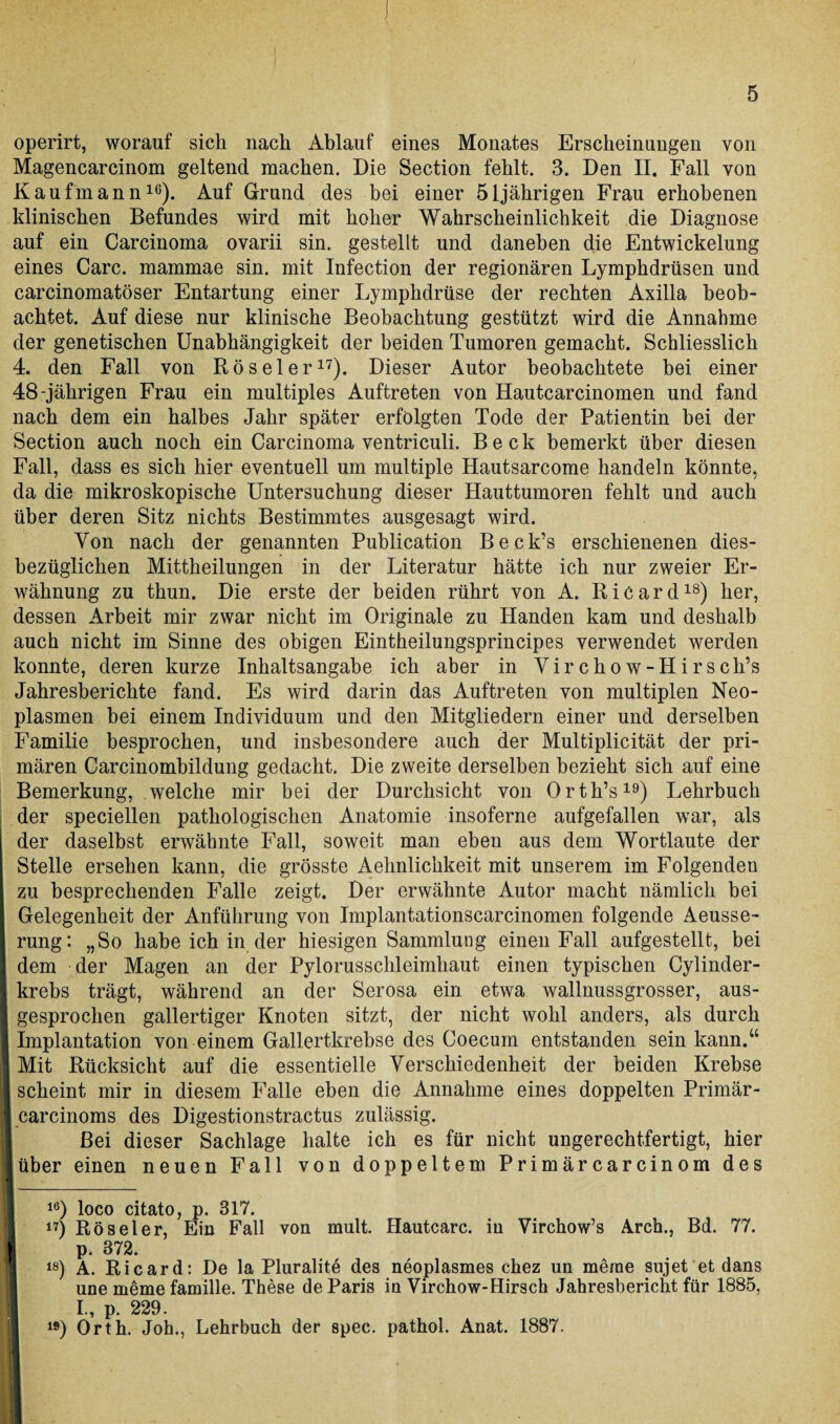 operirt, worauf sich nach Ablauf eines Monates Erscheinungen von Magencarcinom geltend machen. Die Section fehlt. 3. Den II. Fall von Kaufmann16). Auf Grund des bei einer 51jährigen Frau erhobenen klinischen Befundes wird mit hoher Wahrscheinlichkeit die Diagnose auf ein Carcinoma ovarii sin. gestellt und daneben die Entwickelung eines Care, mammae sin. mit Infection der regionären Lymphdrüsen und carcinomatöser Entartung einer Lymphdrüse der rechten Axilla beob¬ achtet. Auf diese nur klinische Beobachtung gestützt wird die Annahme der genetischen Unabhängigkeit der beiden Tumoren gemacht. Schliesslich 4. den Fall von Röseler17). Dieser Autor beobachtete hei einer 48-jährigen Frau ein multiples Auftreten von Hautcarcinomen und fand nach dem ein halbes Jahr später erfolgten Tode der Patientin bei der Section auch noch ein Carcinoma ventriculi. Beck bemerkt über diesen Fall, dass es sich hier eventuell um multiple Hautsarcome handeln könnte, da die mikroskopische Untersuchung dieser Hauttumoren fehlt und auch über deren Sitz nichts Bestimmtes ausgesagt wird. Von nach der genannten Publication Beck’s erschienenen dies¬ bezüglichen Mittheilungen in der Literatur hätte ich nur zweier Er¬ wähnung zu thun. Die erste der beiden rührt von A. Ricard18) her, dessen Arbeit mir zwar nicht im Originale zu Händen kam und deshalb auch nicht im Sinne des obigen Eintheilungsprincipes verwendet werden konnte, deren kurze Inhaltsangabe ich aber in Virchow-Hirsch’s Jahresberichte fand. Es wird darin das Auftreten von multiplen Neo¬ plasmen bei einem Individuum und den Mitgliedern einer und derselben Familie besprochen, und insbesondere auch der Multiplicität der pri¬ mären Carcinomhildung gedacht. Die zweite derselben bezieht sich auf eine Bemerkung, welche mir bei der Durchsicht von Orth’s19) Lehrbuch der speciellen pathologischen Anatomie insoferne aufgefallen war, als der daselbst erwähnte Fall, soweit man eben aus dem Wortlaute der Stelle ersehen kann, die grösste Aelinlichkeit mit unserem im Folgenden zu besprechenden Falle zeigt. Der erwähnte Autor macht nämlich bei Gelegenheit der Anführung von Implantationscarcinomen folgende Aeusse- rung: „So habe ich in der hiesigen Sammlung einen Fall aufgestellt, bei dem der Magen an der Pylorusschleimhaut einen typischen Cylinder- krebs trägt, während an der Serosa ein etwa wallnussgrosser, aus¬ gesprochen gallertiger Knoten sitzt, der nicht wohl anders, als durch Implantation von einem Gallertkrebse des Coecum entstanden sein kann.“ Mit Rücksicht auf die essentielle Verschiedenheit der beiden Krebse scheint mir in diesem Falle eben die Annahme eines doppelten Primär- carcinoms des Digestionstractus zulässig. Bei dieser Sachlage halte ich es für nicht ungerechtfertigt, hier über einen neuen Fall von doppeltem Primärcarcinom des 16) loco citato, p. 317. 17) Röseler, Ein Fall von mult. Hautcarc. in Virchow’s Arch., Bd. 77. p. 372. 18) A. Ricard: De la Pluralite des neoplasmes chez un merae sujet et dans une merne famille. These de Paris in Virchow-Hirsch Jahresbericht für 1885, I I., p. 229. 19) Orth. Joh., Lehrbuch der spec. pathol. Anat. 1887.