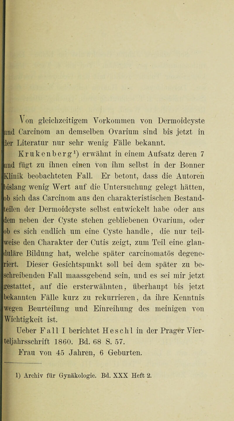 on gleichzeitigem Vorkommen von Dermoidcyste und Carcinom an demselben Ovarium sind bis jetzt in :1er Literatur nur sehr wenig Fälle bekannt. K r u k e n b e r gx) erwähnt in einem Aufsatz deren 7 und fügt zu ihnen einen von ihm selbst in der Bonner Klinik beobachteten Fall. Er betont, dass die Autoren bislang wenig Wert auf die Untersuchung gelegt hätten, ob sich das Carcinom aus den charakteristischen Bestand¬ teilen der Dennoidcyste selbst entwickelt habe oder aus dem neben der Cyste stehen gebliebenen Ovarium, oder ob es sich endlich um eine Cyste handle, die nur teil¬ weise den Charakter der Cutis zeigt, zum Teil eine glan¬ duläre Bildung hat, welche später carcinomatös degene¬ riert. Dieser Gesichtspunkt soll bei dem später zu be¬ schreibenden Fall maassgebend sein, und es sei mir jetzt gestattet, auf die ersterwähnten, überhaupt bis jetzt bekannten Fälle kurz zu rekurrieren, da ihre Kenntnis wegen Beurteilung und Einreihung des meinigen von Wichtigkeit ist. Ueber Fall I berichtet Hesclil in der Prager Vier¬ teljahr sschrift 1860. Bd. 68 S. 57. Frau von 45 Jahren, 6 Geburten.