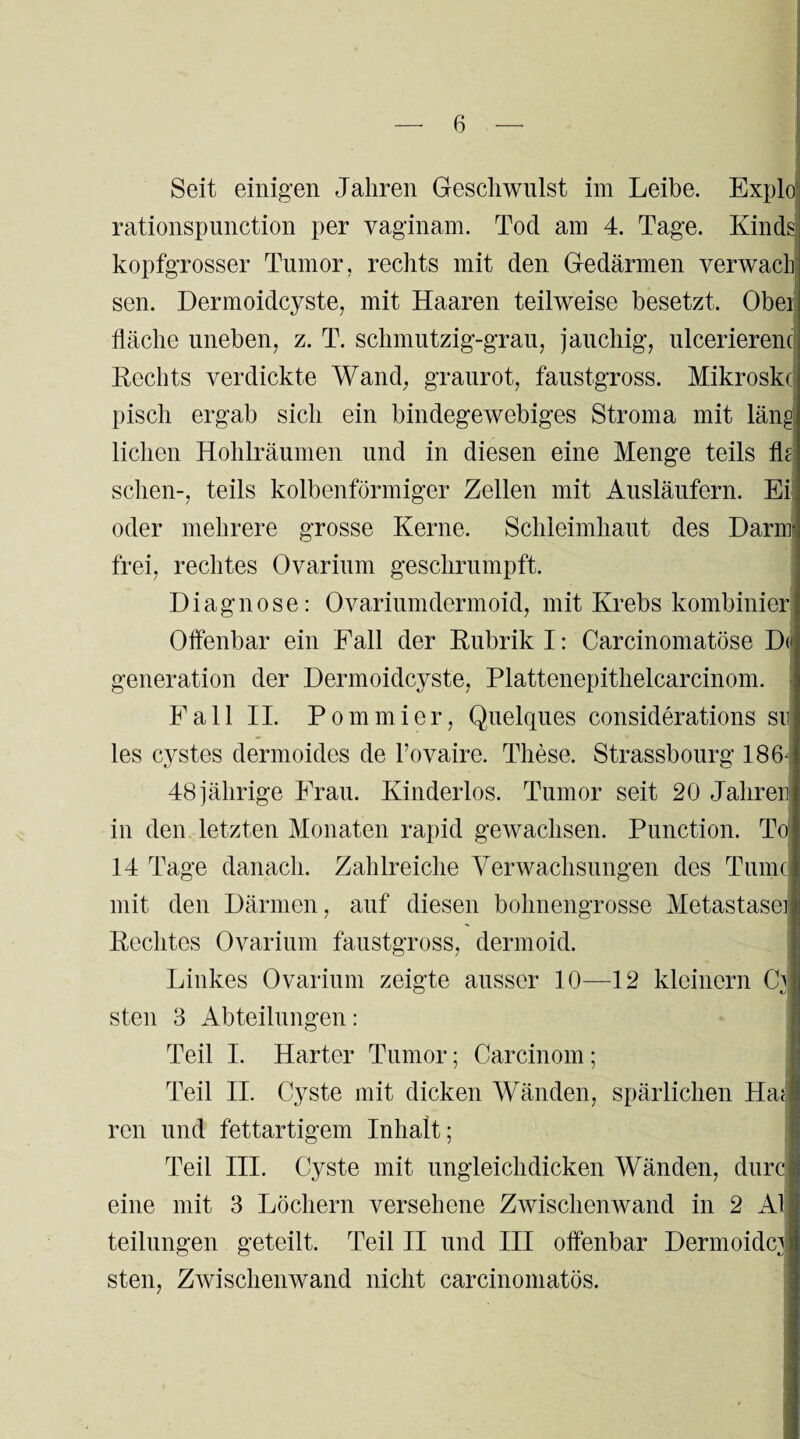 Seit einigen Jahren Geschwulst im Leibe. Explo rationspunction per vaginam. Tod am 4. Tage. Kinds kopfgrosser Tumor, rechts mit den Gedärmen verwach sen. Dermoidcyste, mit Haaren teilweise besetzt. Obei fläche uneben, z. T. schmutzig-grau, jauchig, ulcerierenc Rechts verdickte Wand, graurot, faustgross. Mikroskc pisch ergab sich ein bindegewebiges Stroma mit läng liehen Hohlräumen und in diesen eine Menge teils fk sehen-, teils kolbenförmiger Zellen mit Ausläufern. Ei oder mehrere grosse Kerne. Schleimhaut des Darm¬ frei, rechtes Ovarium geschrumpft. Diagnose: Ovariumdermoid, mit Krebs kombinier Offenbar ein Fall der Rubrik I: Carcinomatöse D(j generation der Dermoidcyste, Plattenepithelcarcinom. Fall II. P ominier, Quelques considerations suj les cystes dermoides de l’ovaire. These. Strassbourg 186-i 48 jährige Frau. Kinderlos. Tumor seit 20 Jahren in den letzten Monaten rapid gewachsen. Punction. To! 14 Tage danach. Zahlreiche Verwachsungen des Turne mit den Därmen, auf diesen bohnengrosse Metastase] Rechtes Ovarium faustgross, dermoid. Linkes Ovarium zeigte ausser 10—12 kleinern Cb steil 3 Abteilungen: Teil I. Harter Tumor; Carcinom ; Teil II. Cyste mit dicken Wänden, spärlichen Ha< ren und fettartigem Inhalt; Teil III. Cyste mit ungleich dicken Wänden, durc eine mit 3 Löchern versehene Zwischenwand in 2 Al teilungen geteilt. Teil II und III offenbar Dermoidci steil, Zwischenwand nicht carcinomatös.