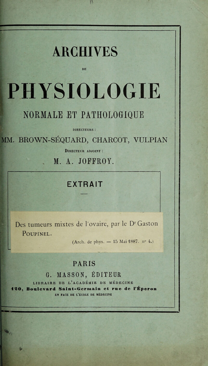 ARCHIVES DE PHYSIOLOGIE NORMALE ET PATHOLOGIQUE DIRECTEURS : MM. BROWN-SÉQUARD, CHARCOT, YULPIAN Directeur adjoint : I x M. A. JOFFROY. EXTRAIT Des tumeurs mixtes de l’ovaire, par le Dr Gaston PoUPINEL. (Arch. de phys. — 15 Mai 1887. n° 4.) PARIS G. MASSON, ÉDITEUR LIBRAIRE DE L’ACADEMIE DE MEDECINE ISO, Boulevard Saint-Germain et rue de l’Éperon EN FACE DE L’ÉCOLE DE MÉDECINE