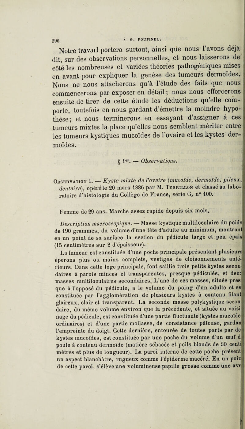 Notre travail portera surtout, ainsi que nous l’avons déjà dit, sur des observations personnelles, et nous laisserons de eôté les nombreuses et variées théories pathogéniques mises en avant pour expliquer la genèse des tumeurs dermoïdes. Nous ne nous attacherons qu’à l’étude des faits que nous commencerons par exposer en détail ; nous nous efforcerons ensuite de tirer de cette étude les déductions qu’elle com¬ porte, toutefois en nous gardant d’émettre la moindre hypo¬ thèse; et nous terminerons en essayant d’assigner à ces tumeurs mixtes la place qu’elles nous semblent mériter entre les tumeurs kystiques mucoïdes de l’ovaire et les kystes der- . moïdes. g 1er. — Observations. i Observation I. — Kyste mixte deVovaire (mucoïde, dermoïde, pileux, dentaire), opéré le 20 mars 1886 par M. Terrillon et classé au labo¬ ratoire d’histologie du Collège de France, série G, n° 100. Femme de 29 ans. Marche assez rapide depuis six mois. Description macroscopique. — Masse kystique multiloculaire du poids de 190 grammes, du volume d’une tête d’adulte au minimum, montranl en un point de sa surface la section du pédicule large et peu épais (15 centimètres sur 2 d’épaisseur). La tumeur est constituée d’une poche principale présentant plusieurs éperons plus ou moins complets, vestiges de cloisonnements anté¬ rieurs. Dans cette loge principale, font saillie trois petits kystes secon¬ daires à parois minces et transparentes, presque pédiculés, et demi masses multiloculaires secondaires. L’une de ces masses, située près que à l’opposé du pédicule, a le volume du poing d’un adulte et es constituée par l’agglomération de plusieurs kystes à contenu filant glaireux, clair et transparent. La seconde masse polykystique secon daire, du même volume environ que la précédente, et située au voisi nage du pédicule, est constituée d’une partie fluctuante (kystes mucoïde i ordinaires) et d’une partie mollasse, de consistance pâteuse, gardan ; l’empreinte du doigt. Cette dernière, entourée de toutes parts par de kystes mucoïdes, est constituée par une poche du volume d’un œuf d poule à contenu dermoïde (matière sébacée et poils blonds de 30 centi j mètres et plus de longueur). La paroi interne de cette poche présent! un aspect blanchâtre, rugueux comme l’épiderme macéré. En un poirl de cette paroi, s’élève une volumineuse papille grosse comme une ave ;