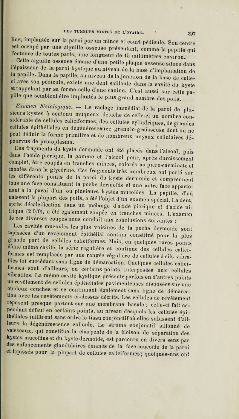 line, implantée sur la paroi par un mince et court pédicule. Son centre est occupé par une aiguille osseuse présentant, comme la papille qui 1 entoure de toutes parts, une longueur de 15 millimètres environ. Cette aiguille osseuse émane d’une petite plaque osseuse située dans épaisseur de la paroi kystique au niveau de la base d’implantation de la papille. Dans la papille, au niveau de la jonction de la base de celle- ci avec son pédicule, existe une dent saillante dans la cavité du kyste et rappelant par sa forme celle d’une canine. C’est aussi sur cette pa¬ pille que semblent être implantés le plus grand nombre des poils. Examen histologique. — Le raclage immédiat de la paroi de plu¬ sieurs kystes à contenu muqueux détache de celle-ci un nombre con¬ sidérable de cellules caliciformes, des cellules cylindriques, de grandes cellules épithéliales en dégénérescence granulo-graisseuse dont on ne peut définir la forme primitive et de nombreux noyaux cellulaires dé¬ pourvus de protoplasma. Des fragments du kyste dermoïde ont été placés dans l’alcool puis dans l’acide picrique, la gomme et l’alcool pour, après durcissement complet, être coupés en tranches minces, colorés au picro-carminate et montes dans la glycérine. Ces fragments très nombreux ont porté sur les differents points de la paroi du kyste dermoïde et comprennent tous une face constituant la poche dermoïde et une autre face apparte¬ nant à la paroi d’un ou plusieurs kystes mucoïdes. La papille, d’où naissent la plupart des poils, a été l’objet d’un examen spécial. La’ dent, après décalcification dans un mélange d’acide picrique et d’acide ni¬ trique (2 0/0), a été également coupée en tranches minces. L’examen de ces diverses coupes nous conduit aux conclusions suivantes : Les cavités mucoïdes les plus voisines de la poche dermoïde sont tapissées d’un revêtement épithélial continu constitué pour la plus grande part de cellules caliciformes. Mais, en quelques rares points d’une même cavité, la série régulière et continue des cellules calici¬ formes est remplacée par une rangée régulière de cellules à cils vibra- tiles lui succédant sans ligne de démarcation. Quelques cellules calici¬ formes sont d’ailleurs, en certains points, interposées aux cellules vibratiles. La même cavité kystique présente parfois en d’autres points un revêtement de cellules épithéliales pavimenteuses disposées sur une ou deux couches et se continuant également sans ligne de démarca¬ tion avec les revêtements ci-dessus décrits. Les cellules de revêtement reposent presque partout sur une membrane basale ; celle-ci fait ce¬ pendant défaut en certains points, au niveau desquels les cellules épi¬ théliales infiltrent sans ordre le tissu conjonctif où elles subissent d’ail¬ leurs la dégénérescence colloïde. Le stroma conjonctif sillonné de vaisseaux, qui constitue la charpente de la cloison de séparation des kystes mucoïdes et du kyste dermoïde, est parcouru en divers sens par des enfoncements glandulaires émanés de la face mucoïde de la paroi ut tapissés pour la plupart de cellules caliciformes; quelques-uns ont