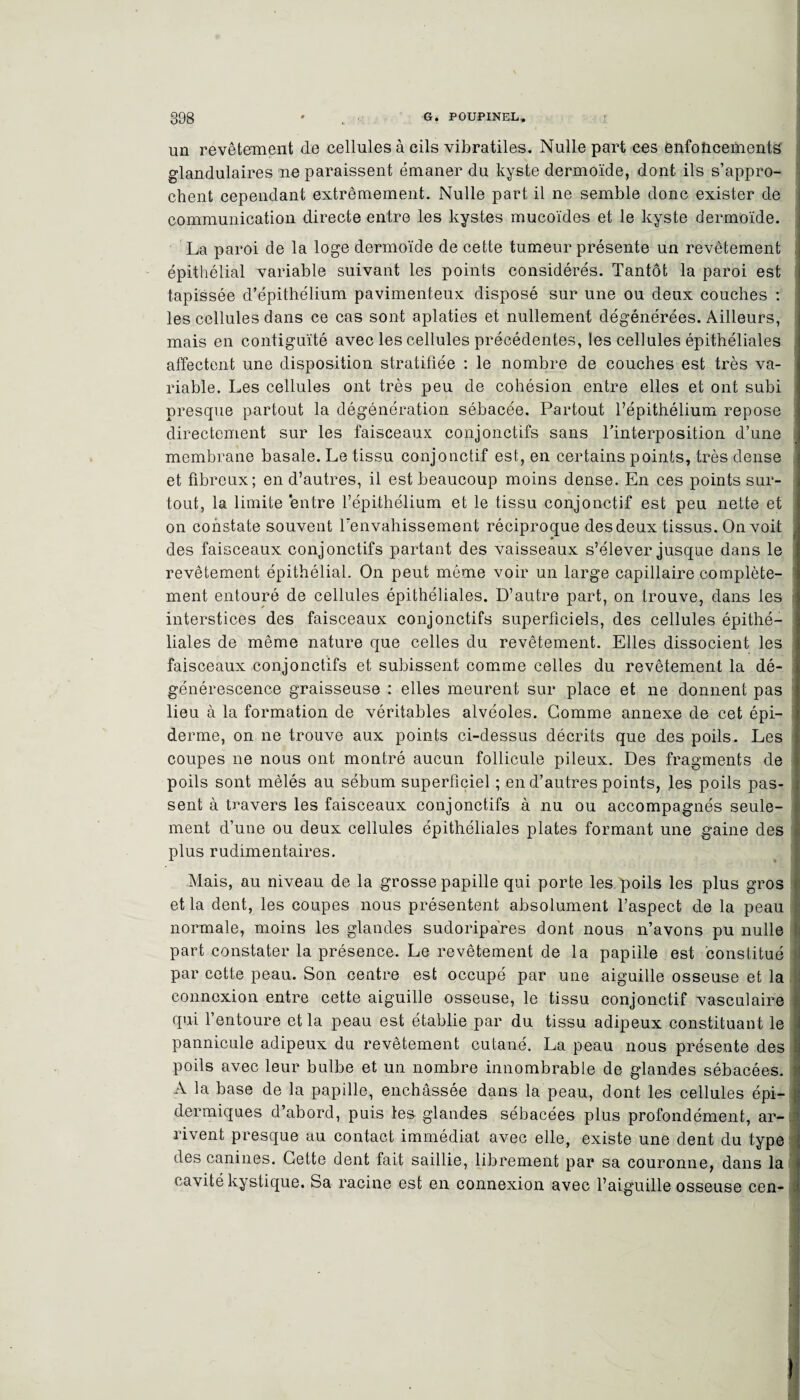 un revêtement de cellules à cils vibratiles. Nulle part ces enfoncements glandulaires 'ne paraissent émaner du kyste dermoïde, dont ils s’appro¬ chent cependant extrêmement. Nulle part il ne semble donc exister de communication directe entre les kystes mucoïdes et le kyste dermoïde. La paroi de la loge dermoïde de cette tumeur présente un revêtement épithélial variable suivant les points considérés. Tantôt la paroi est tapissée d’épithélium pavimenteux disposé sur une ou deux couches : les cellules dans ce cas sont aplaties et nullement dégénérées. Ailleurs, mais en contiguïté avec les cellules précédentes, les cellules épithéliales affectent une disposition stratifiée : le nombre de couches est très va¬ riable. Les cellules ont très peu de cohésion entre elles et ont subi presque partout la dégénération sébacée. Partout l’épithélium repose directement sur les faisceaux conjonctifs sans l'interposition d’une membrane basale. Le tissu conjonctif est, en certains points, très dense et fibreux; en d’autres, il est beaucoup moins dense. En ces points sur¬ tout, la limite entre l’épithélium et le tissu conjonctif est peu nette et on constate souvent Tenvahissement réciproque des deux tissus. On voit * des faisceaux conjonctifs partant des vaisseaux s’élever jusque dans le revêtement épithélial. On peut même voir un large capillaire complète¬ ment entouré de cellules épithéliales. D’autre part, on trouve, dans les interstices des faisceaux conjonctifs superficiels, des cellules épithé¬ liales de même nature que celles du revêtement. Elles dissocient les faisceaux conjonctifs et subissent comme celles du revêtement la dé¬ générescence graisseuse : elles meurent sur place et ne donnent pas lieu à la formation de véritables alvéoles. Gomme annexe de cet épi¬ derme, on ne trouve aux points ci-dessus décrits que des poils. Les coupes ne nous ont montré aucun follicule pileux. Des fragments de poils sont mêlés au sébum superficiel ; en d’autres points, les poils pas¬ sent à travers les faisceaux conjonctifs à nu ou accompagnés seule¬ ment d’une ou deux cellules épithéliales plates formant une gaine des plus rudimentaires. Mais, au niveau de la grosse papille qui porte les poils les plus gros et la dent, les coupes nous présentent absolument l’aspect de la peau normale, moins les glandes sudoripares dont nous n’avons pu nulle part constater la présence. Le revêtement de la papille est constitué par cette peau. Son centre est occupé par une aiguille osseuse et la connexion entre cette aiguille osseuse, le tissu conjonctif vasculaire qui l’entoure et la peau est établie par du tissu adipeux constituant le pannicule adipeux du revêtement cutané. La peau nous présente des poils avec leur bulbe et un nombre innombrable de glandes sébacées. A la base de la papille, enchâssée dans la peau, dont les cellules épi¬ dermiques d’abord, puis les glandes sébacées plus profondément, ar-.c rivent presque au contact immédiat avec elle, existe une dent du type des canines. Cette dent fait saillie, librement par sa couronne, dans la cavité kystique. Sa racine est en connexion avec l’aiguille osseuse cen-