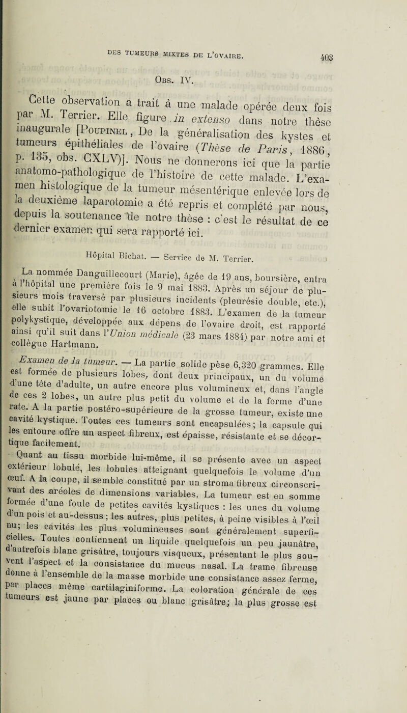 403 Obs. IV. Cette observation a trait à une malade opérée deux fois Pai ' e™er • Agure in extenso dans notre thèse inaugurale [Poupinel, De la généralisation des kystes et ,epithehales de r°vaire (Thèse de Paris, 1886 p. 135, obs CXLV)]. Nous ne donnerons ici que la partie anatomo-pathologique de l’histoire de cette malade. L’exa¬ men histologique de la tumeur mésentérique enlevée lors de a deuxieme laparotomie a été repris et complété par nous depuis la soutenance de notre thèse : c’est le résultat de ce dernier examen qui sera rapporté ici. Hôpital Bichat. — Service de M. Terrier. La nommée Danguillecourt (Marie), âgée de 19 ans, boursière, entra al hôpital une première fois le 9 mai 1883. Après un séjour de plu- sieurs mois traversé par plusieurs incidents (pleurésie double, etc.), elle subit 1 ovariotomie le 16 octobre 1883. L’examen de la tumeur polykystique, développée aux dépens de l’ovaire droit, est rapporté ams! qu U suit dans l'Union médicale (23 mars 1884) par notre ami et collègue Hartmann. Examen de la tumeur. - La partie solide pèse 6,320 grammes. Elle est formée de plusieurs lobes, dont deux principaux, un du volume d une tete d adulte, un autre encore plus volumineux et, dans l’angle e ces - lobes, un autre plus petit du volume et de la forme d’une rate A la partie postéro-supérieure de la grosse tumeur, existe une cavité kystique. Toutes ces tumeurs sont encapsulées; la capsule qui es entoure offre un aspect fibreux, est épaisse, résistante et se décor- tique facilement. Quant au tissu morbide lui-même, il se présente avec un aspect extérieur lobule, les lobules atteignant quelquefois le volume d’un œul A. la coupe, il semble constitué par un stroma fibreux circonscri¬ vant des ^areoles de dimensions variables. La tumeur est en somme ormee d’une foule de petites cavités kystiques : les unes du volume un pois et au-dessus ; les autres, plus petites, à peine visibles à l’oeil nu; les cavités les plus volumineuses sont généralement superfi- cielles Toutes contiennent un liquide quelquefois un peu jaunâtre, autrefois blanc grisâtre, toujours visqueux, présentant le plus sou¬ vent 1 aspect et la consistance du mucus nasal. La trame fibreuse onne à 1 ensemble de la masse morbide une consistance assez ferme par places même cartilaginiforme. La coloration générale de ces meuis est jaune par places ou blanc grisâtre; la plus grosse est