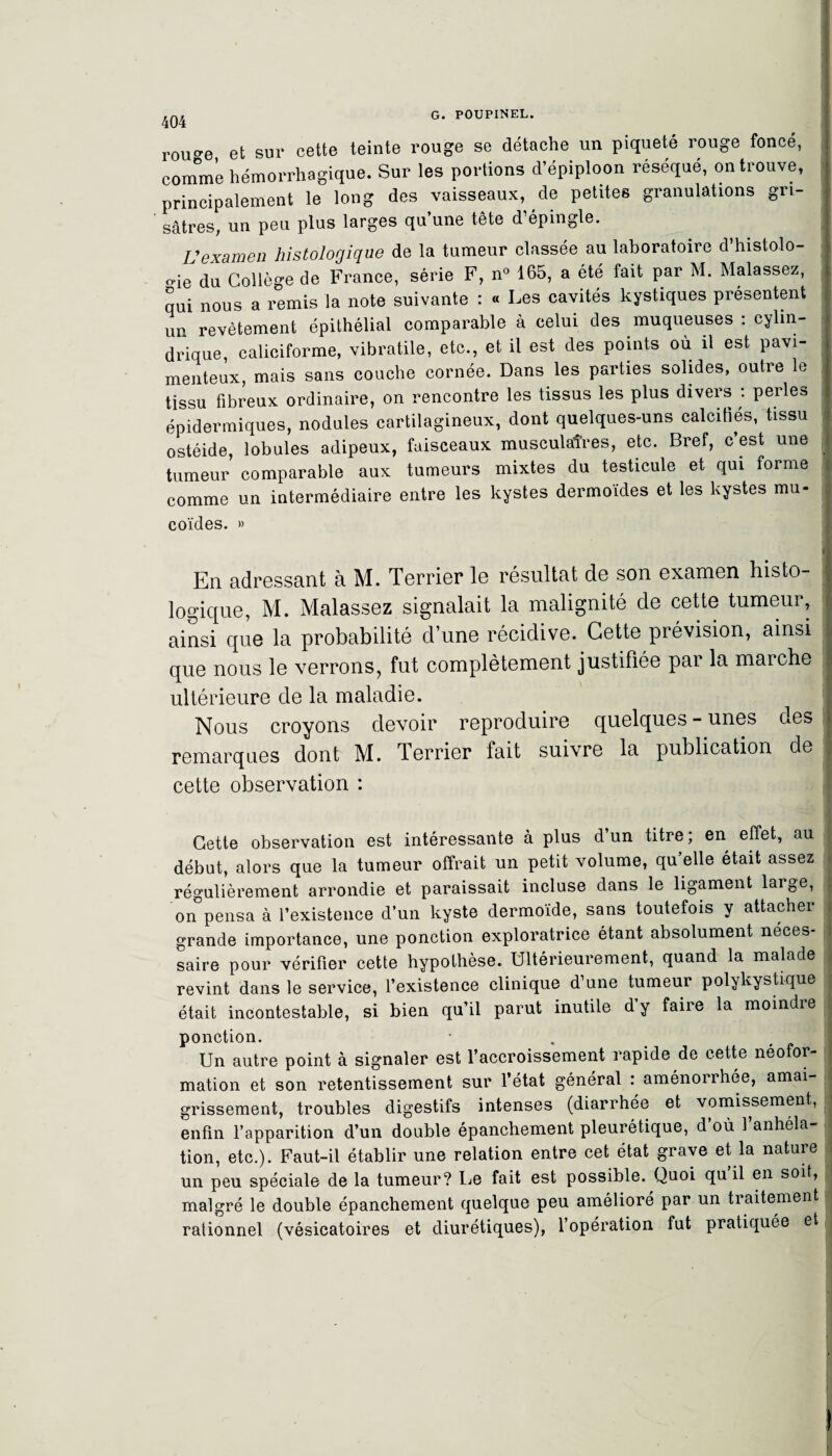 404 rou^e et sur cette teinte rouge se détache un piqueté rouge foncé, comme hémorrhagique. Sur les portions d’épiploon réséqué, on trouve, principalement le long des vaisseaux, de petites granulations gri¬ sâtres, un peu plus larges qu une tête d épingle. Vexamen histologique de la tumeur classée au laboratoire d’histolo- o-ie du Collège de France, série F, n° 165, a été fait par M. Malassez, qui nous a remis la note suivante : « Les cavités kystiques présentent up revêtement épithélial comparable à celui des muqueuses : cylin¬ drique, caliciforme, vibratile, etc., et il est des points où il est pavi- menteux mais sans couche cornée. Dans les parties solides, outre le tissu fibreux ordinaire, on rencontre les tissus les plus divers : perles épidermiques, nodules cartilagineux, dont quelques-uns calcifiés, tissu ostéide, lobules adipeux, faisceaux musculaires, etc. Bref, c’est une tumeur comparable aux tumeurs mixtes du testicule et qui forme comme un intermédiaire entre les kystes dermoïdes et les kystes mu¬ coïdes. » 1 En adressant à M. Terrier le résultat de son examen histo- ■ logique, M. Malassez signalait la malignité de cette tumeur, ainsi que la probabilité d’une récidive. Cette prévision, ainsi que nous le verrons, fut complètement justifiée par la maiche j ultérieure de la maladie. Nous croyons devoir reproduire quelques - unes des remarques dont M. Terrier fait suivre la publication de cette observation : Cette observation est intéressante à plus d’un titre; en effet, au début, alors que la tumeur offrait un petit volume, qu elle était assez régulièrement arrondie et paraissait incluse dans le ligament large, on°pensa à l’existence d’un kyste dermoïde, sans toutefois y attacher grande importance, une ponction exploratrice étant absolument néces- i saire pour vérifier cette hypothèse. Ultérieurement, quand la malade revint dans le service, l’existence clinique d’une tumeur polykystique , était incontestable, si bien qu’il parut inutile d’y faire la moindre ponction. Un autre point à signaler est l’accroissement rapide de cette néofor¬ mation et son retentissement sur l’état général : aménorrhée, amai- j grissement, troubles digestifs intenses (diarrhée et vomissement, enfin l’apparition d’un double épanchement pleurétique, d’où l’anhela- tion, etc.). Faut-il établir une relation entre cet état grave et la nature un peu spéciale de la tumeur? Le fait est possible. Quoi qu il en soit, malgré le double épanchement quelque peu amélioré par un traitement rationnel (vésicatoires et diurétiques), l’opération fut pratiquée et