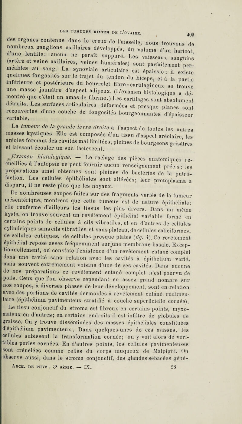 des organes contenus dans le creux de l’aisselle, nous trouvons de nombreux ganglions axillaires développés, du volume d’un haricot dune lentille; aucun ne paraît suppuré. Les vaisseaux sanguins (artere et veme axillaires, veines humérales) sont parfaitement per¬ méables au sang. La synoviale articulaire est épaissie - il existe quelques fongosités sur le trajet du tendon du biceps, et à la partie inferieure et postérieure du bourrelet fibro-cartilagineux se trouve une masse jaunâtre d’aspect adipeux. (L’examen histologique a dé¬ montre que c’était un amas de fibrine.) Les cartilages sont absolument détruits. Les surfaces articulaires déformées et presque planes sont recouvertes d’une couche de fongosités bourgeonnantes d’épaisseur variable. La tumeur de la grande lèvre droite a l’aspect de toutes les autres masses kystiques. Elle est composée d’un tissu d'aspect aréolaire les areoles formant des cavités mal limitées, pleines de bourgeons grisâtres et laissant écouler un suc lactescent. #.Examen histologique. - Le raclage des pièces anatomiques re¬ cueillies à l’autopsie ne peut fournir aucun renseignement précis; les préparations ainsi obtenues sont pleines de bactéries de la putré¬ faction. Les cellules épithéliales sont altérées; leur protoplasma a disparu, il ne reste plus que les noyaux. De nombreuses coupes faites sur des fragments variés de la tumeur mésentérique, montrent que cette tumeur est de nature épithéliale: elle renferme d ailleurs les tissus les plus divers. Dans un même kyste, on trouve souvent un revêtement épithélial variable formé en certains points de cellules à cils vibratiles, et en d’autres de cellules cylindriques sans cils vibratiles et sans plateau, de cellules caliciformes, de cellules cubiques, de cellules presque plates (fig. 4). Ce revêtement épithélial repose assez fréquemment surune membrane basale. Excep¬ tionnellement, on constate l’existence d’un revêtement cutané complet dans une cavité sans relation avec les cavités à épithélium varié, mais souvent extrêmement voisine d’une de ces cavités. Dans aucune de nos préparations ce revêtement cutané complet n’est pourvu de poils. Ceux que 1 on observe cependant en assez grand nombre sur nos coupes, à diverses phases de leur développement, sont en relation avec des portions de cavités dermoïdes à revêtement cutané rudimen¬ taire (épithélium pavimenteux stratifié à couche superficielle cornée). Le tissu conjonctif du stroma est fibreux en certains points, myxo- mateux en d’autres; en certains endroits il est infiltré de globules de graisse. On y trouve disséminées des masses épithéliales constituées d épithélium pavimenteux. Dans quelques-unes de ces masses, les cellules subissent la transformation cornée; on y voit alors de véri¬ tables perles cornées. En d’autres points, les cellules pavimenteuses sont crénelées comme celles du corps muqueux de Malpighi. On observe aussi, dans le stroma conjonctif, des glandes sébacées géné- Arch. de phys , 3* série. — IX. 28