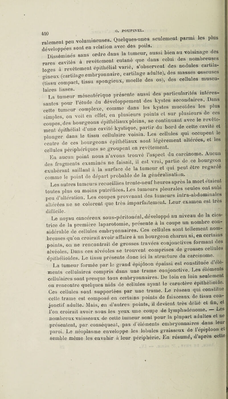 410 râlement peu volumineuses. Quelques-unes seulement parmi les plus développées sont en relation avec des poils. Disséminés sans ordre dans la tumeur, aussi bien au voisinage des rares cavités à revêtement cutané que dans celui des nombreuses loces à revêtement épithélial varié, s’observent des nodules cartila¬ gineux (cartilage embryonnaire, cartilage adulte), des masses osseuses (tissu compact, tissu spongieux, moelle des os), des cellules muscu- laires lisses. ... La tumeur mésentérique présente aussi des particularités intéres¬ santes pour l’étude du développement des kystes secondaires. Dans cette tumeur complexe, comme dans les kystes mucoïdes les p us cimnles on voit en effet, en plusieurs points et sur plusieurs de ces coupes, des bourgeons épithéliaux pleins, se continuant avec le revête¬ ment épithélial d’une cavité kystique, partir du bord de cette cavité et plonger dans le tissu cellulaire voisin. Les cellules qui occupent le centre de ces bourgeons épithéliaux sont légèrement altérées, et les cellules périphériques se groupent en revêtement. En aucun point nous n’avons trouvé l’aspect du carcinome. Aucun des fragments examinés ne faisait, il est vrai, partie de ce bourgeon exubérant saillant à la surface de la tumeur et qui peut etre regarce comme le point de départ probable de la généralisation. Les autres tumeurs recueillies trente-neuf heures après la mort étaient toutes plus ou moins putréfiées. Les tumeurs pleurales seules ont subi peu d’altération. Les coupes provenant des tumeurs intra-abdomina es altérées ne se colorent que très imparfaitement. Leur examen est très difficile. . . Le noyau cancéreux sous-péritonéal, développé au niveau de la cica¬ trice de la première laparotomie, présente à la coupe un nombre con¬ sidérable de cellules embryonnaires. Ces cellules sont tellement nom¬ breuses qu’on croirait avoir affaire à un bourgeon charnu si, en certains JJI CUOCD UU V/i un wii/ î -- w points, on ne rencontrait de grosses travées conjonctives formant ces alvéoles. Dans ces alvéoles se trouvent comprises de grosses cellules épithélioïdes. Le tissu présente donc ici la structure du carcinome. La tumeur formée par le grand épiploon épaissi est constituée d’ele- cellulaires sont presque tous embryonnaires. De loin en loin seulement on rencontre quelques nids de eellules ayant le caractère épithélioïde. Ces cellules sont supportées par une trame. Le réseau qui constitue cette trame est composé en certains points de faisceaux de tissu cou jonctif adulte. Mais, en d’autres points, il devient très délié et fin, et l’on croirait avoir sous les yeux une coupe de lymphadénome. Les nombreux vaisseaux de celte tumeur sont pour la plupart adultes et nel présentent, par conséquent, pas d éléments embryonnaires dans leui paroi. Le néoplasme enveloppe les lobules graisseux de 1 épiploon et semble même les envahir à leur périphérie. En résumé, d après cette H mmÊÊÊÊ