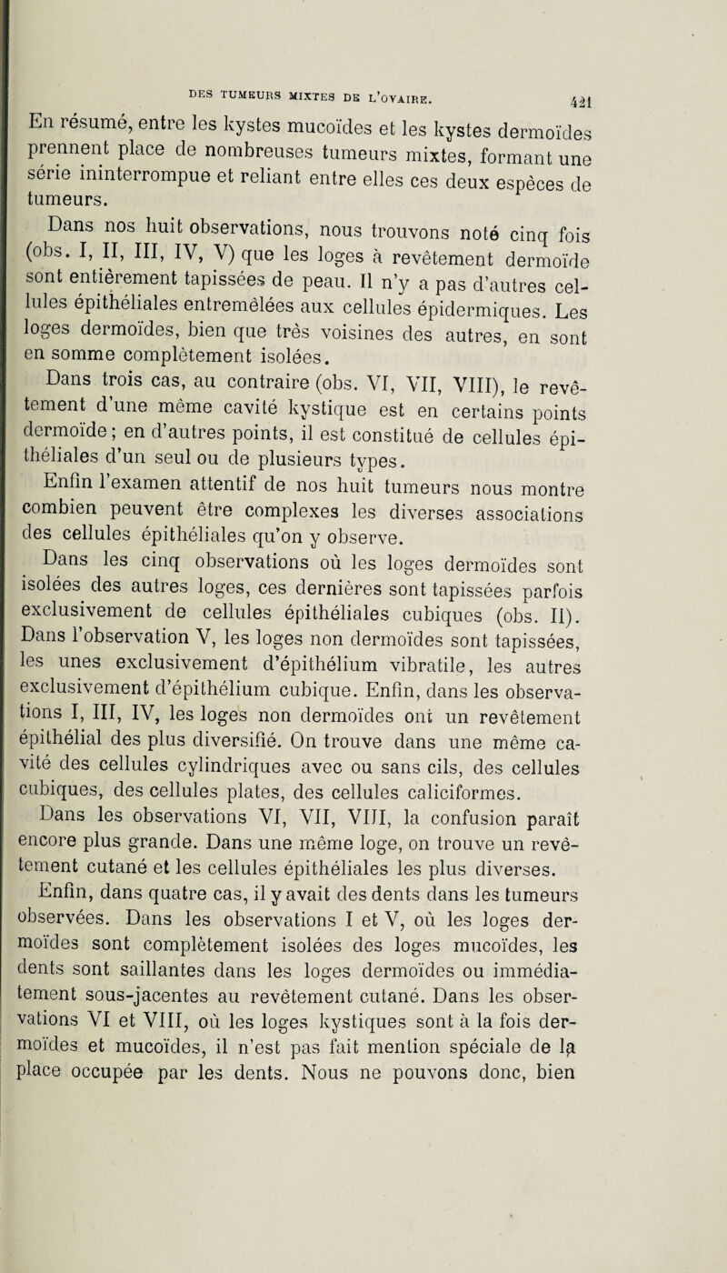 En résumé, entre les kystes mucoïdes et les kystes dermoïdes prennent place de nombreuses tumeurs mixtes, formant une série ininterrompue et reliant entre elles ces deux espèces de tumeurs. Dans nos huit observations, nous trouvons noté cinq fois (obs. I, II, III, IV, V) que les loges à revêtement dermoïde sont entièrement tapissées de peau. Il n’y a pas d’autres cel¬ lules épithéliales entremêlées aux cellules épidermiques. Les loges dermoïdes, bien que très voisines des autres, en sont en somme complètement isolées. Dans trois cas, au contraire (obs. VI, VII, VIII), le revê¬ tement d une même cavité kystique est en certains points dermoïde; en d’autres points, il est constitué de cellules épi¬ théliales d’un seul ou de plusieurs types. Enfin 1 examen attentif de nos huit tumeurs nous montre combien peuvent être complexes les diverses associations des cellules épithéliales qu’on y observe. Dans les cinq observations où les loges dermoïdes sont isolées des autres loges, ces dernières sont tapissées parfois exclusivement de cellules épithéliales cubiques (obs. II). Dans l’observation V, les loges non dermoïdes sont tapissées, les unes exclusivement d’épithélium vibratiîe, les autres exclusivement d’épithélium cubique. Enfin, dans les observa¬ tions I, III, IV, les loges non dermoïdes ont un revêtement épithélial des plus diversifié. On trouve dans une même ca¬ vité des cellules cylindriques avec ou sans cils, des cellules cubiques, des cellules plates, des cellules caliciformes. Dans les observations VI, VII, VIJI, la confusion paraît encore plus grande. Dans une même loge, on trouve un revê¬ tement cutané et les cellules épithéliales les plus diverses. Enfin, dans quatre cas, il y avait des dents dans les tumeurs observées. Dans les observations I et V, où les loges der¬ moïdes sont complètement isolées des loges mucoïdes, les dents sont saillantes dans les loges dermoïdes ou immédia¬ tement sous-jacentes au revêtement cutané. Dans les obser¬ vations VI et VIII, où les loges kystiques sont à la fois der¬ moïdes et mucoïdes, il n’est pas fait mention spéciale de 1^ place occupée par les dents. Nous ne pouvons donc, bien