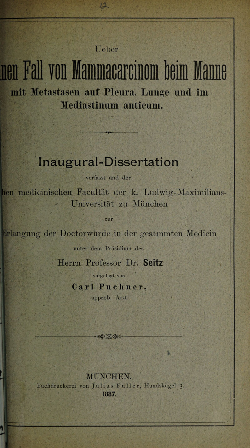 mit Metastasen auf Pleura, Lunge und im Mediastinum anticum. Inaugural-Dissertation verfasst und der en medicinischen Facultät der k. Ludwig-Maximilians- Universität zu München zur irlangung der Doctorwürde in der gesammten Medicin unter dem Präsidium des • Herrn Professor I)r. Seitz vorgelegt von Carl P u c li n e r , approb. Arzt. MÜNCHEN. Buchdruckerei von Julius Füller, Hundskugel 3. 1887.