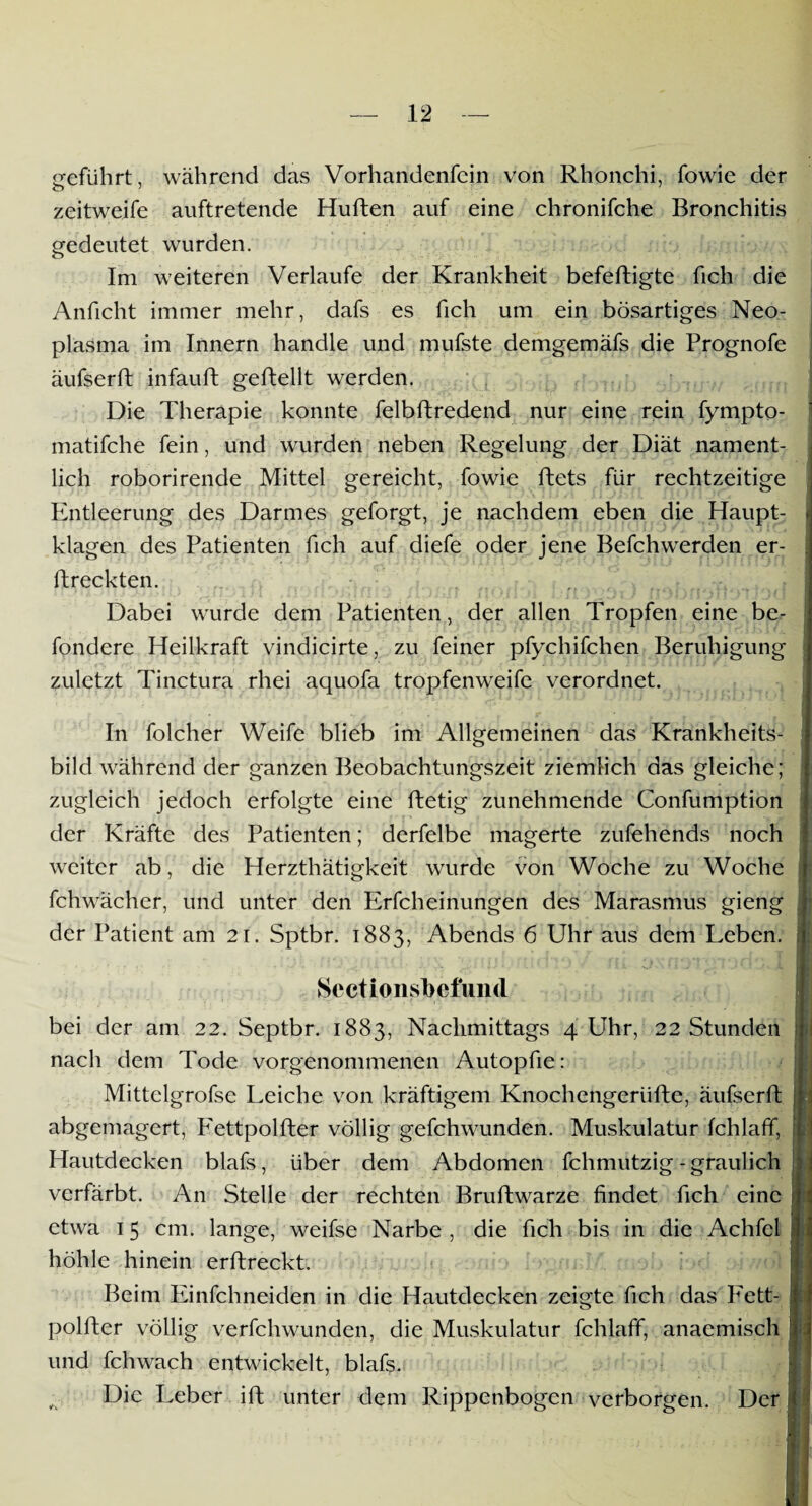 geführt, während das Vorhandenfein von Rhonchi, fowie der zeitweife auftretende Hüften auf eine chronifche Bronchitis gedeutet wurden. Im weiteren Verlaufe der Krankheit befefligte fich die Anficht immer mehr, dafs es fich um ein bösartiges Neo¬ plasma im Innern handle und mufste demgemafs die Prognofe äufserft infauft geftellt werden. Die Therapie konnte felbftredend nur eine rein fympto- matifche fein, und wurden neben Regelung der Diät nament¬ lich roborirende Mittel gereicht, fowie ftets für rechtzeitige Entleerung des Darmes geforgt, je nachdem eben die Haupt- * klagen des Patienten fich auf diefe oder jene Befchwerden er¬ ftreckten. ‘ * iJi .a\ ll .*;»_{fl\ jr il i*;JTf n [t j[1(71)11 jnDlJjO Dabei wurde dem Patienten, der allen Tropfen eine be- fondere Heilkraft vindicirte, zu feiner pfychifchen Beruhigung zuletzt Tinctura rhei aquofa tropfenweife verordnet. In folcher Weife blieb im Allgemeinen das Krankheits¬ bild während der ganzen Beobachtungszeit ziemlich das gleiche; zugleich jedoch erfolgte eine ftetig zunehmende Confumption der Kräfte des Patienten; derfelbe magerte zufehends noch weiter ab, die Herzthätigkeit wurde von Woche zu Woche fchwächer, und unter den Erfcheinungen des Marasmus gieng der Patient am 21. Sptbr. 1883, Abends 6 Uhr aus dem Leben. • . '* x - fl^ ^ ‘ ■ L Sectionsbefund bei der am 22. Septbr. 1883, Nachmittags 4 Uhr, 22 Stunden nach dem Tode vorgenommenen Autopfie: Mittelgrofse Leiche von kräftigem Knochengeriifte, äufserft abgemagert, Fettpolfter völlig gefchwunden. Muskulatur fchlaff, Hautdecken blafs, über dem Abdomen fchmutzig-graulich verfärbt. An Stelle der rechten Bruftwarze findet fich eine etwa 15 cm. lange, weifse Narbe , die fich bis in die Achfel höhle hinein erftreckt. Beim Einfehneiden in die Hautdecken zeigte fich das Fett- polfter völlig verfchwunden, die Muskulatur fchlaff, anacmisch und fchwach entwickelt, blafs. v Die Leber ift unter dem Rippenbogen verborgen. Der