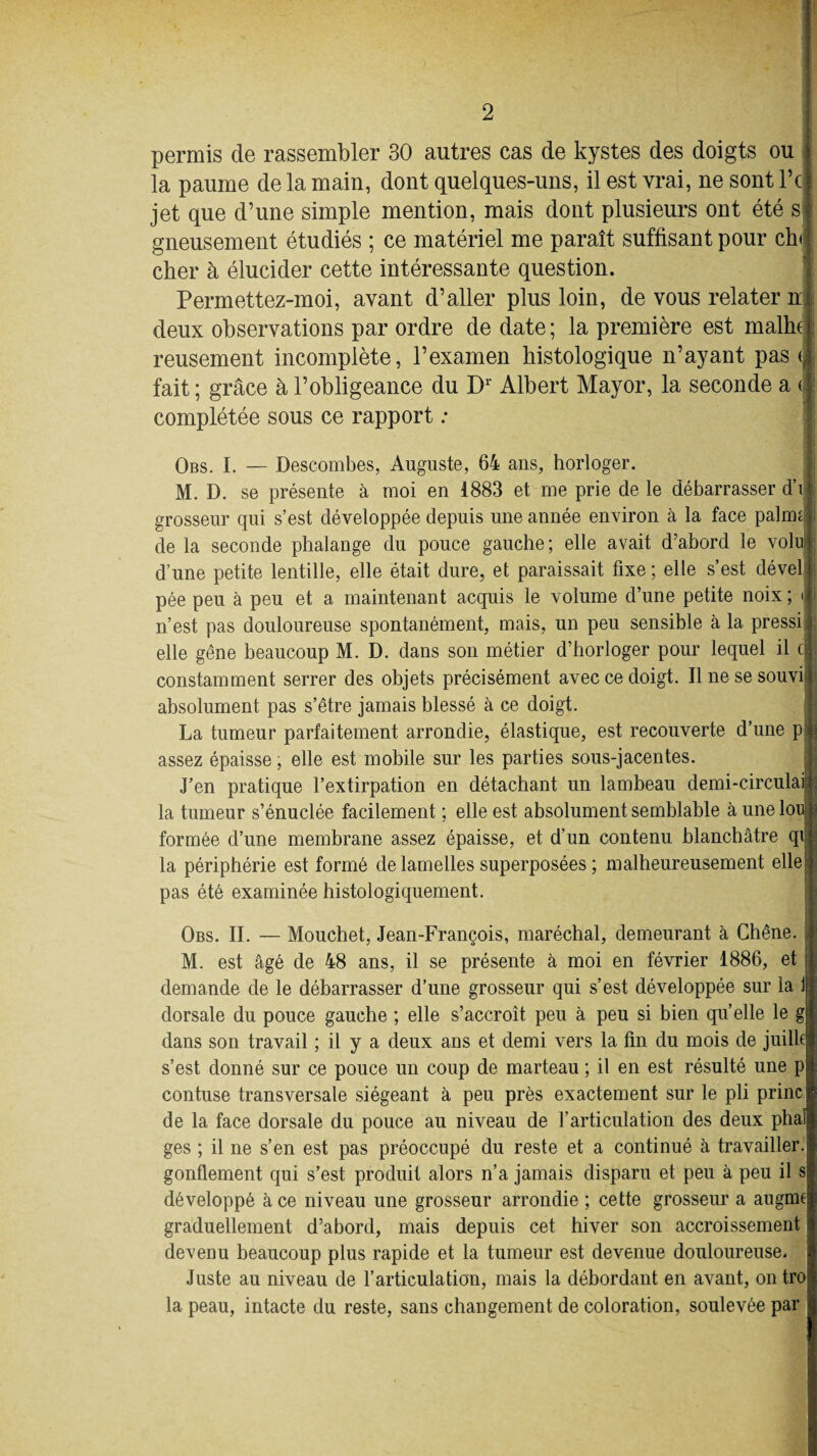 permis de rassembler 30 autres cas de kystes des doigts ou la paume de la main, dont quelques-uns, il est vrai, ne sont Fc jet que d’une simple mention, mais dont plusieurs ont été s gneusement étudiés ; ce matériel me paraît suffisant pour ch cher à élucider cette intéressante question. Permettez-moi, avant d’aller plus loin, de vous relater n deux observations par ordre de date ; la première est malin reusement incomplète, l’examen histologique n’ayant pas (j fait ; grâce à l’obligeance du D1 Albert Mayor, la seconde a <l| complétée sous ce rapport : Obs. I. — Descombes, Auguste, 64 ans, horloger. M. D. se présente à moi en 1883 et me prie de le débarrasser d’i grosseur qui s’est développée depuis une année environ à la face palmtj de la seconde phalange du pouce gauche; elle avait d’abord le volulj d’une petite lentille, elle était dure, et paraissait fixe ; elle s’est dével j pée peu à peu et a maintenant acquis le volume d’une petite noix; Ji n’est pas douloureuse spontanément, mais, un peu sensible à la pressii elle gêne beaucoup M. D. dans son métier d’horloger pour lequel il ci constamment serrer des objets précisément avec ce doigt. Il ne se souvi absolument pas s’être jamais blessé à ce doigt. La tumeur parfaitement arrondie, élastique, est recouverte d’une p j assez épaisse, elle est mobile sur les parties sous-jacentes. J’en pratique l’extirpation en détachant un lambeau demi-circulai ; la tumeur s’énuclée facilement ; elle est absolument semblable à une loei formée d’une membrane assez épaisse, et d’un contenu blanchâtre qij la périphérie est formé de lamelles superposées ; malheureusement elle| pas été examinée histologiquement. Obs. II. — Mouchet, Jean-François, maréchal, demeurant à Chêne. M. est âgé de 48 ans, il se présente à moi en février 1886, et demande de le débarrasser d’une grosseur qui s’est développée sur la 1 dorsale du pouce gauche ; elle s’accroît peu à peu si bien quelle le g dans son travail ; il y a deux ans et demi vers la fin du mois de juillc s’est donné sur ce pouce un coup de marteau ; il en est résulté une p contuse transversale siégeant à peu près exactement sur le pli princ de la face dorsale du pouce au niveau de l’articulation des deux pliai ges ; il ne s’en est pas préoccupé du reste et a continué à travailler, gonflement qui s’est produit alors n’a jamais disparu et peu à peu il s développé à ce niveau une grosseur arrondie ; cette grosseur a au gmt graduellement d’abord, mais depuis cet hiver son accroissement devenu beaucoup plus rapide et la tumeur est devenue douloureuse. Juste au niveau de l’articulation, mais la débordant en avant, on tro la peau, intacte du reste, sans changement de coloration, soulevée par