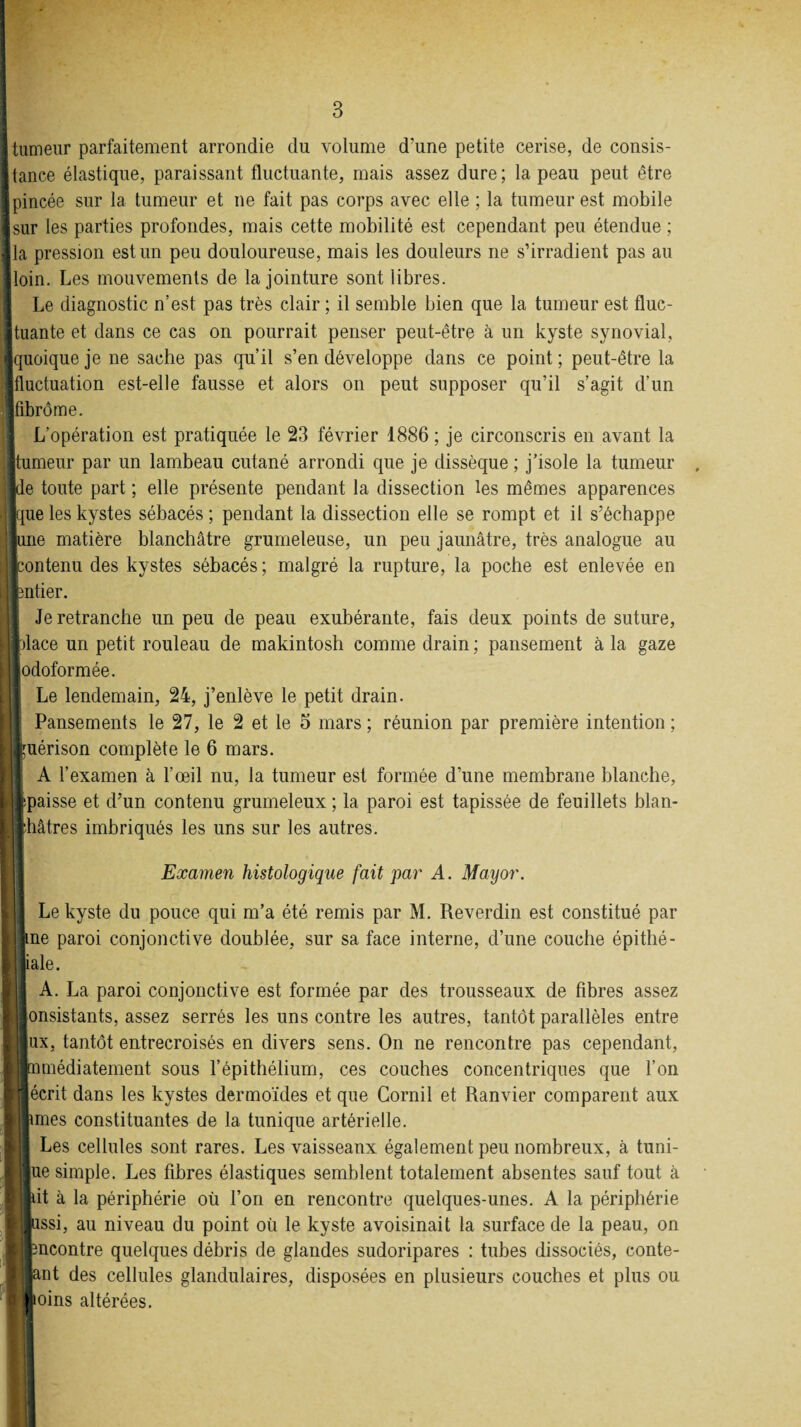 tumeur parfaitement arrondie du volume d’une petite cerise, de consis¬ tance élastique, paraissant fluctuante, mais assez dure; la peau peut être pincée sur la tumeur et ne fait pas corps avec elle ; la tumeur est mobile sur les parties profondes, mais cette mobilité est cependant peu étendue ; [la pression est un peu douloureuse, mais les douleurs ne s’irradient pas au loin. Les mouvements de la jointure sont libres. Le diagnostic n’est pas très clair ; il semble bien que la tumeur est fluc- [tuante et dans ce cas on pourrait penser peut-être à un kyste synovial, quoique je ne sache pas qu’il s’en développe dans ce point; peut-être la fluctuation est-elle fausse et alors on peut supposer qu’il s’agit d’un fibrome. L’opération est pratiquée le 23 février 1886 ; je circonscris en avant la tumeur par un lambeau cutané arrondi que je dissèque ; j’isole la tumeur ie toute part ; elle présente pendant la dissection les mêmes apparences que les kystes sébacés; pendant la dissection elle se rompt et il s’échappe | une matière blanchâtre grumeleuse, un peu jaunâtre, très analogue au contenu des kystes sébacés ; malgré la rupture, la poche est enlevée en ntier. Je retranche un peu de peau exubérante, fais deux points de suture, place un petit rouleau de makintosh comme drain ; pansement à la gaze odoformée. Le lendemain, 24, j’enlève le petit drain. Pansements le 27, le 2 et le 3 mars ; réunion par première intention ; piérison complète le 6 mars. A l’examen à l’œil nu, la tumeur est formée d’une membrane blanche, ïpaisse et d’un contenu grumeleux ; la paroi est tapissée de feuillets blan¬ châtres imbriqués les uns sur les autres. Examen histologique fait par A. Mayor. Le kyste du pouce qui m’a été remis par M. Reverdin est constitué par me paroi conjonctive doublée, sur sa face interne, d’une couche épithé- iale. A. La paroi conjonctive est formée par des trousseaux de fibres assez onsistants, assez serrés les uns contre les autres, tantôt parallèles entre ux, tantôt entrecroisés en divers sens. On ne rencontre pas cependant, immédiatement sous l’épithélium, ces couches concentriques que l’on écrit dans les kystes dermoïdes et que Gornil et Ranvier comparent aux jmes constituantes de la tunique artérielle. Les cellules sont rares. Les vaisseaux également peu nombreux, à tuni- ue simple. Les fibres élastiques semblent totalement absentes sauf tout à Ùt à la périphérie où l’on en rencontre quelques-unes. A la périphérie pssi, au niveau du point où le kyste avoisinait la surface de la peau, on mcontre quelques débris de glandes sudoripares : tubes dissociés, conte- ant des cellules glandulaires, disposées en plusieurs couches et plus ou Joins altérées.