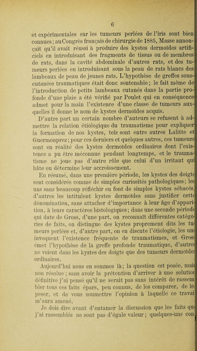 et expérimentales sur les tumeurs perlées de l’iris sont bien connues ; au Congrès français de chirurgie de 1885, Masse annon¬ çait qu’il avait réussi à produire des kystes dermoïdes artifi¬ ciels en introduisant des fragments de tissus ou de membres de rats, dans la cavité abdominale d’autres rats, et des tu¬ meurs perlées en introduisant sous la peau de rats blancs des lambeaux de peau de jeunes rats. L’bypothèse de greffes sous- cutanées traumatiques était donc soutenable ; le fait même de l’introduction de petits lambeaux cutanés dans la partie pro¬ fonde d’une plaie a été vérifié par Poulet qui en conséquence admet pour la main l’existence d’une classe de tumeurs aux¬ quelles il donne le nom de kystes dermoïdes acquis. D’autre part un certain nombre d’auteurs se refusent à ad¬ mettre la relation étiologique du traumatisme pour expliquer la formation de nos kystes, tels sont entre autres Lalitte et Guermonprez ; pour ces derniers et quelques autres, ces tumeursi sont en réalité des kystes dermoïdes ordinaires dont l’exis¬ tence a pu être méconnue pendant longtemps, et le trauma¬ tisme ne joue pas d’autre rôle que celui d’un irritant qui, hâte ou détermine leur accroissement. En résumé, dans une première période, les kystes des doigts sont considérés comme de simples curiosités pathologiques ; les uns sans beaucoup réfléchir en font de simples kystes sébacés, d’autres les intitulent kystes dermoïdes sans justifier cette dénomination, sans attacher d’importance à leur âge d’appari¬ tion, à leurs caractères histologiques; dans une seconde période, qui date de Gross, d’une part, on reconnaît différentes catégo¬ ries de faits, on distingue eles kystes proprement dits les tu¬ meurs perlées et, d’autre part, on en discute l’étiologie, les umi invoquent l’existence fréquente de traumatismes, et Gros* émet l’hypothèse de la greffe profonde traumatique, d’autre! ne voient dans les kystes des doigts que des tumeurs dermoïde; ordinaires. Aujourd’hui nous en sommes là; la question est posée, maii non résolue ; sans avoir la prétention d’arriver à une solutioi définitive j’ai pensé qu’il ne serait pas sans intérêt de rassem hier tous ces faits épars, peu connus, de les comparer, de le, peser, et de vous soumettre l’opinion à laquelle ce travai m’aura amené. Je dois dire avant d’entamer la discussion que les faits qu< j’ai rassemblés 11e sont pas d’égale valeur ; quelques-uns con