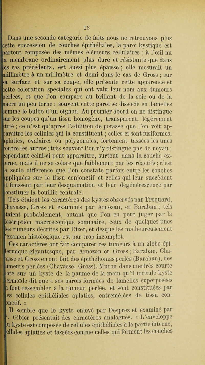 i Dans une seconde catégorie de faits nous ne retrouvons plus [cette succession de couches épithéliales, la paroi kystique est [partout composée des mêmes éléments cellulaires ; à l’œil nu «La membrane ordinairement plus dure et résistante que dans les cas précédents, est aussi plus épaisse ; elle mesurait un Inillimètre à un millimètre et demi dans le cas de Gross ; sur La surface et sur sa coupe, elle présente cette apparence et cette coloration spéciales qui ont valu leur nom aux tumeurs perlées, et que l’on compare au brillant de la soie ou de la ■nacre un peu terne ; souvent cette paroi se dissocie en lamelles comme le bulbe d’un oignon. Au premier abord on ne distingue llur les coupes qu’un tissu homogène, transparent, légèrement ■trié ; ce n’est qu’après l’addition de potasse que l’on voit ap¬ paraître les cellules qui la constituent ; celles-ci sont fusiformes, kplaties, ovalaires ou polygonales, fortement tassées les unes iontre les autres ; très souvent l’on n’y distingue pas de noyau ; cependant celui-ci peut apparaître, surtout dans la couche ex¬ terne, mais il ne se colore que faiblement par les réactifs ; c’est lia seule différence que l’on constate parfois entre les couches appliquées sur le tissu conjonctif et celles qui leur succèdent It finissent par leur desquamation et leur dégénérescence par Constituer la bouillie centrale. Tels étaient les caractères des kystes observés par Troquard, Bhavasse, Gross et examinés par Arnozan, et Baraban ; tels jltaient probablement, autant que l’on en peut juger par la description macroscopique sommaire, ceux de quelques-unes Iles tumeurs décrites par Bizet, et desquelles malheureusement «examen histologique est par trop incomplet. Ces caractères ont fait comparer ces tumeurs à un globe épi- lermique gigantesque, par Arnozan et Gross ; Baraban, Cha- lasse et Gross en ont fait des épitbéliomasperlés (Baraban), des llumeurs perlées (Cbavasse, Gross). Muron dans une très courte Cote sur un kyste de la paume de la main qu’il intitule kyste ; liermoïde dit que « ses parois formées de lamelles superposées la font ressembler à la tumeur perlée, et sont constituées par les cellules épithéliales aplaties, entremêlées de tissu con- fcnctif. » Il semble que le kyste enlevé par Desprez et examiné par ! |. Gibier présentait des caractères analogues. « L’enveloppe lu kyste est composée de cellules épithéliales à la partie interne, J lellules aplaties et tassées comme celles qui forment les couches