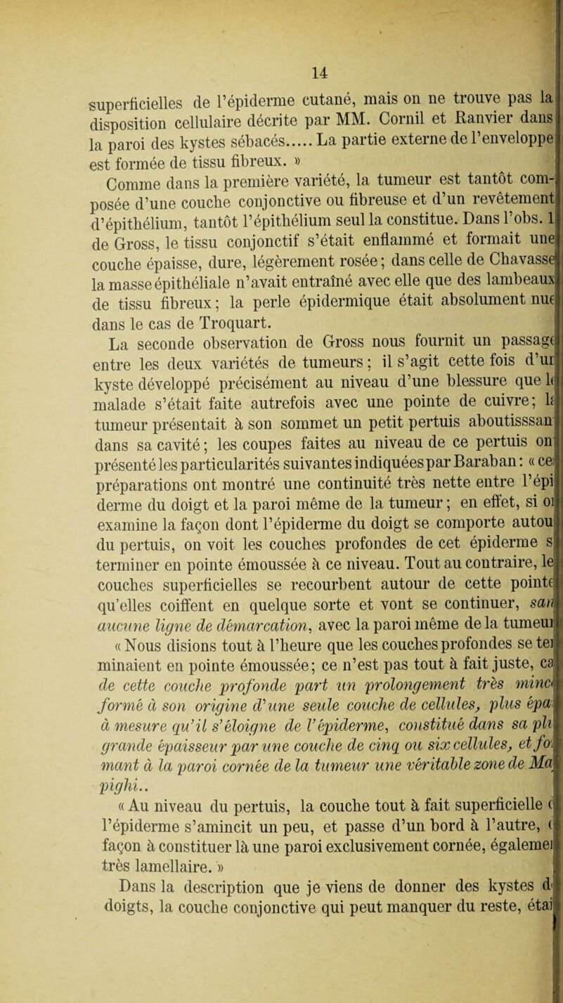 superficielles de l’épiderme cutané, mais on ne trouve pas la disposition cellulaire décrite par MM. Corail et Ranvier dans la paroi des kystes sébacés.La partie externe de l’enveloppe est formée de tissu fibreux. » Comme dans la première variété, la tumeur est tantôt com¬ posée d’une couche conjonctive ou fibreuse et d’un revêtement d’épithélium, tantôt l’épithélium seul la constitue. Dans l’obs. 1 de Gross, le tissu conjonctif s’était enflammé et formait une couche épaisse, dure, légèrement rosée ; dans celle de Chavassej la masse épithéliale n’avait entraîné avec elle que des lambeaux; de tissu fibreux 5 la perle épidermique était absolument nu6 dans le cas de Troquart. La seconde observation de Gross nous fournit un passage entre les deux variétés de tumeurs ; il s’agit cette fois d’ur kyste développé précisément au niveau d’une blessure que h malade s’était faite autrefois avec une pointe de cuivre; h tumeur présentait à son sommet un petit pertuis aboutisssan ; dans sa cavité ; les coupes faites au niveau de ce pertuis on présenté les particularités suivantes indiquées par Baraban: « cen préparations ont montré une continuité très nette entre l’épi derme du doigt et la paroi même de la tumeur ; en effet, si 01 examine la façon dont l’épiderme du doigt se comporte autou du pertuis, on voit les couches profondes de cet épiderme s I terminer en pointe émoussée à ce niveau. Tout au contraire, le couches superficielles se recourbent autour de cette pointe qu’elles coiffent en quelque sorte et vont se continuer, san aucune ligne de démarcation, avec la paroi même de la tumeui « Nous disions tout à l’heure que les couches profondes se ter minaient en pointe émoussée; ce n’est pas tout à fait juste, ca de cette couche profonde part un prolongement très minc< formé à son origine d'une seule couche de cellules, plus épw \ à mesure qu’il s’éloigne de Y épiderme, constitué dans sa pli r grande épaisseur par une couche de cinq ou six cellules, etfo\ ' mant à la paroi cornée de la tumeur une véritable zone de Ma; pighi.. « Au niveau du pertuis, la couche tout à fait superficielle c j l’épiderme s’amincit un peu, et passe d’un bord à l’autre, (| façon à constituer là une paroi exclusivement cornée, égalemeil très lamellaire. » I Dans la description que je viens de donner des kystes dfl doigts, la couche conjonctive qui peut manquer du reste, étais