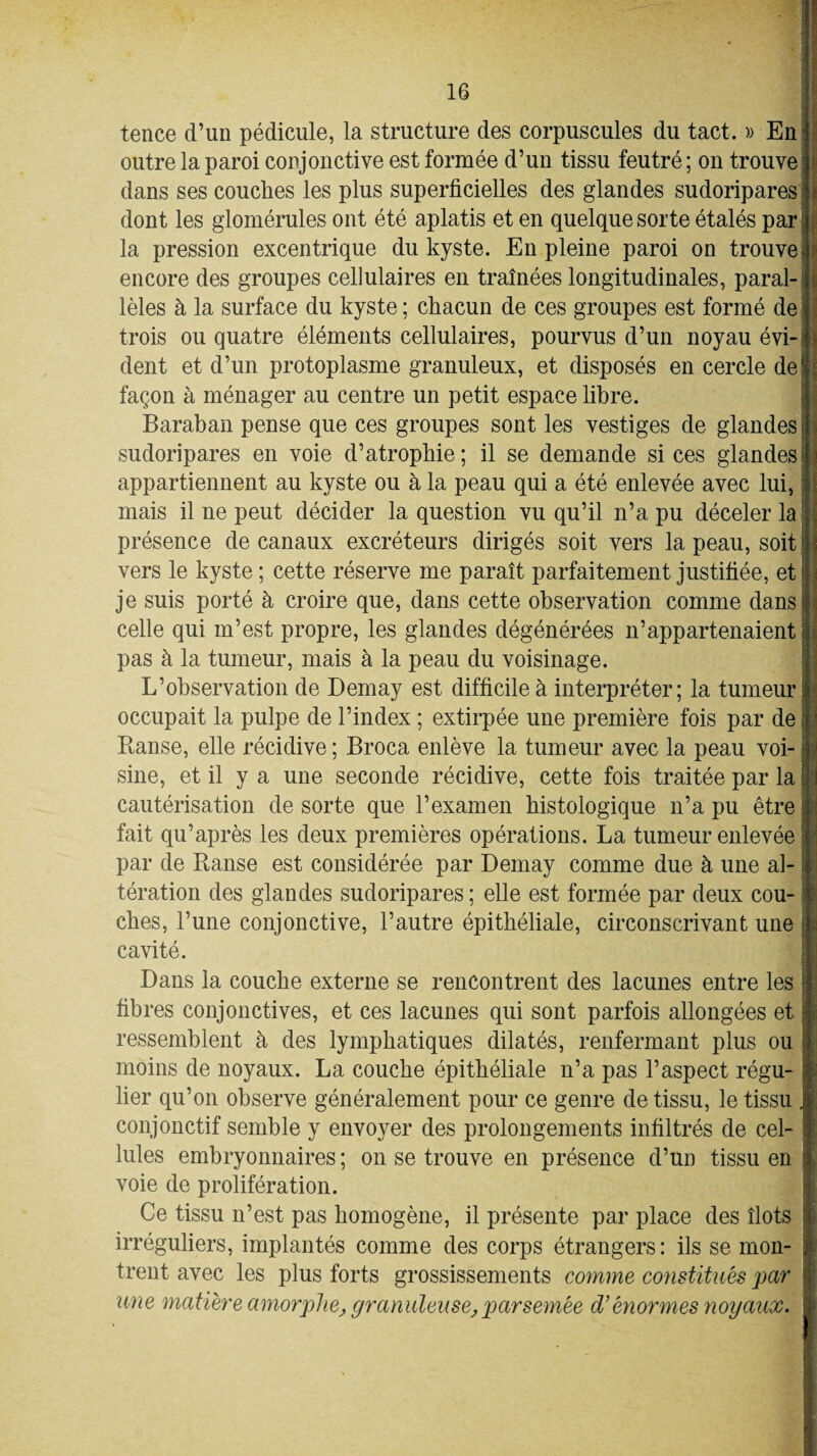 tence d’un pédicule, la structure des corpuscules du tact. » En outre la paroi conjonctive est formée d’un tissu feutré ; on trouve dans ses couches les plus superficielles des glandes sudoripares dont les glomérules ont été aplatis et en quelque sorte étalés par ; la pression excentrique du kyste. En pleine paroi on trouve - encore des groupes cellulaires en traînées longitudinales, paral¬ lèles à la surface du kyste; chacun de ces groupes est formé de trois ou quatre éléments cellulaires, pourvus d’un noyau évi-J dent et d’un protoplasme granuleux, et disposés en cercle del façon à ménager au centre un petit espace libre. Baraban pense que ces groupes sont les vestiges de glandes I sudoripares en voie d’atrophie; il se demande si ces glandes] appartiennent au kyste ou à la peau qui a été enlevée avec lui, mais il ne peut décider la question vu qu’il n’a pu déceler la présence de canaux excréteurs dirigés soit vers la peau, soit vers le kyste ; cette réserve me paraît parfaitement justifiée, et je suis porté à croire que, dans cette observation comme dans celle qui m’est propre, les glandes dégénérées n’appartenaient ;: pas à la tumeur, mais à la peau du voisinage. L’observation de Demay est difficile à interpréter; la tumeur! occupait la pulpe de l’index ; extirpée une première fois par de I Kanse, elle récidive ; Broca enlève la tumeur avec la peau voi¬ sine, et il y a une seconde récidive, cette fois traitée par la ! cautérisation de sorte que l’examen histologique n’a pu être i fait qu’après les deux premières opérations. La tumeur enlevée par de Ranse est considérée par Demay comme due à une al- ! tération des glandes sudoripares ; elle est formée par deux cou- i ches, l’une conjonctive, l’autre épithéliale, circonscrivant une cavité. Dans la couche externe se rencontrent des lacunes entre les j fibres conjonctives, et ces lacunes qui sont parfois allongées et ressemblent à des lymphatiques dilatés, renfermant plus ou moins de noyaux. La couche épithéliale n’a pas l’aspect régu- : lier qu’on observe généralement pour ce genre de tissu, le tissu , conjonctif semble y envoyer des prolongements infiltrés de cel¬ lules embryonnaires ; on se trouve en présence d’un tissu en voie de prolifération. Ce tissu n’est pas homogène, il présente par place des îlots irréguliers, implantés comme des corps étrangers: ils se mon¬ trent avec les plus forts grossissements comme constitués par une matière amorphe, granuleuse,parsemée d’énormes noyaux.