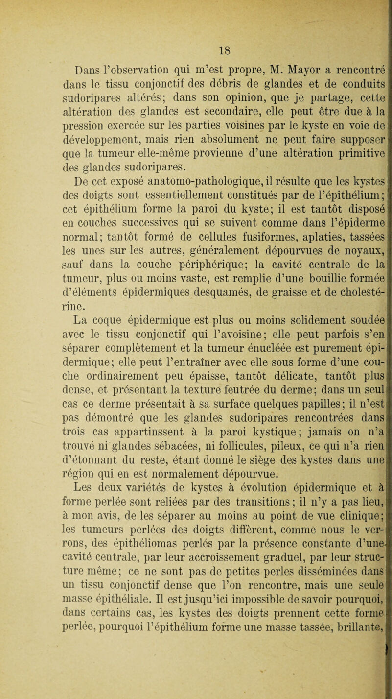 Dans l’observation qui m’est propre, M. Mayor a rencontré dans le tissu conjonctif des débris de glandes et de conduits sudoripares altérés; dans son opinion, que je partage, cette altération des glandes est secondaire, elle peut être due à la pression exercée sur les parties voisines par le kyste en voie de développement, mais rien absolument ne peut faire supposer que la tumeur elle-même provienne d’une altération primitive des glandes sudoripares. De cet exposé anatomo-pathologique, il résulte que les kystes des doigts sont essentiellement constitués par de l’épithélium; cet épithélium forme la paroi du kyste; il est tantôt disposé en couches successives qui se suivent comme dans l’épiderme normal; tantôt formé de cellules fusiformes, aplaties, tassées les unes sur les autres, généralement dépourvues de noyaux, sauf dans la couche périphérique; la cavité centrale de la tumeur, plus ou moins vaste, est remplie d’une bouillie formée d’éléments épidermiques desquamés, de graisse et de cholesté¬ rine. La coque épidermique est plus ou moins solidement soudée avec le tissu conjonctif qui l’avoisine; elle peut parfois s’en séparer complètement et la tumeur énucléée est purement épi¬ dermique; elle peut l’entraîner avec elle sous forme d’une cou¬ che ordinairement peu épaisse, tantôt délicate, tantôt plus dense, et présentant la texture feutrée du derme; dans un seul cas ce derme présentait à sa surface quelques papilles; il n’est pas démontré que les glandes sudoripares rencontrées dans; trois cas appartinssent à la paroi kystique; jamais on n’a trouvé ni glandes sébacées, ni follicules, pileux, ce qui n’a rien d’étonnant du reste, étant donné le siège des kystes dans une région qui en est normalement dépourvue. Les deux variétés de kystes à évolution épidermique et à forme perlée sont reliées par des transitions ; il n’y a pas lieu, à mon avis, de les séparer au moins au point de vue clinique; les tumeurs perlées des doigts diffèrent, comme nous le ver¬ rons, des épithéliomas perlés par la présence constante d’une- cavité centrale, par leur accroissement graduel, par leur struc¬ ture même; ce ne sont pas de petites perles disséminées dans un tissu conjonctif dense que l’on rencontre, mais une seule! masse épithéliale. Il est jusqu’ici impossible desavoir pourquoi, dans certains cas, les kystes des doigts prennent cette forme j perlée, pourquoi l’épithélium forme une masse tassée, brillante,