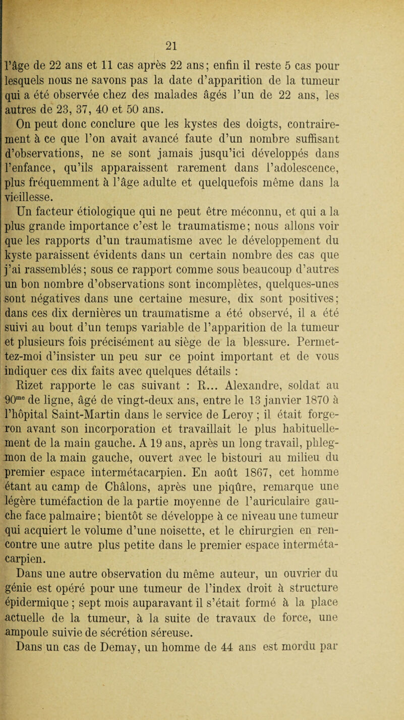 l’âge de 22 ans et 11 cas après 22 ans; enfin il reste 5 cas pour lesquels nous ne savons pas la date d’apparition de la tumeur qui a été observée chez des malades âgés l’un de 22 ans, les autres de 23, 37, 40 et 50 ans. On peut donc conclure que les kystes des doigts, contraire¬ ment à ce que l’on avait avancé faute d’un nombre suffisant d’observations, ne se sont jamais jusqu’ici développés dans l’enfance, qu’ils apparaissent rarement dans l’adolescence, plus fréquemment à l’âge adulte et quelquefois même dans la vieillesse. Un facteur étiologique qui ne peut être méconnu, et qui a la plus grande importance c’est le traumatisme; nous allons voir que les rapports d’un traumatisme avec le développement du kyste paraissent évidents dans un certain nombre des cas que j’ai rassemblés; sous ce rapport comme sous beaucoup d’autres un bon nombre d’observations sont incomplètes, quelques-unes sont négatives dans une certaine mesure, dix sont positives; dans ces dix dernières un traumatisme a été observé, il a été suivi au bout d’un temps variable de l’apparition de la tumeur et plusieurs fois précisément au siège de la blessure. Permet- tez-moi d’insister un peu sur ce point important et de vous indiquer ces dix faits avec quelques détails : Rizet rapporte le cas suivant : R... Alexandre, soldat au 90me de ligne, âgé de vingt-deux ans, entre le 13 janvier 1870 à l’hôpital Saint-Martin dans le service de Leroy ; il était forge¬ ron avant son incorporation et travaillait le plus habituelle¬ ment de la main gauche. A 19 ans, après un long travail, phleg¬ mon de la main gauche, ouvert avec le bistouri au milieu du premier espace intermétacarpien. En août 1867, cet homme étant au camp de Châlons, après une piqûre, remarque une légère tuméfaction de la partie moyenne de l’auriculaire gau¬ che face palmaire; bientôt se développe à ce niveau une tumeur qui acquiert le volume d’une noisette, et le chirurgien en ren¬ contre une autre plus petite dans le premier espace interméta¬ carpien. Dans une autre observation du même auteur, un ouvrier du génie est opéré pour une tumeur de l’index droit à structure épidermique ; sept mois auparavant il s’était formé à la place actuelle de la tumeur, à la suite de travaux de force, une ampoule suivie de sécrétion séreuse. Dans un cas de Demay, un homme de 44 ans est mordu par