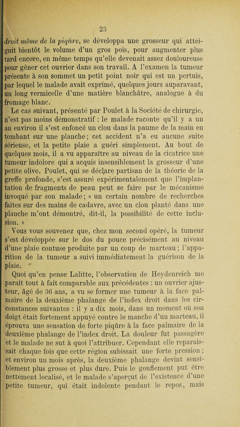 droit même de la 'piqûre, se développa une grosseur qui attei¬ gnit bientôt le volume d’un gros pois, pour augmenter plus tard encore, en même temps qu’elle devenait assez douloureuse pour gêner cet ouvrier dans son travail. A l’examen la tumeur présente à son sommet un petit point noir qui est un pertuis, par lequel le malade avait exprimé, quelques jours auparavant, un long vermicelle d’une matière blanchâtre, analogue à du fromage blanc. Le cas suivant, présenté par Poulet à la Société de chirurgie, n’est pas moins démonstratif : le malade raconte qu’il y a un an environ il s’est enfoncé un clou dans la paume de la main en tombant sur une planche; cet accident n’a eu aucune suite sérieuse, et la petite plaie a guéri simplement. Au bout de quelques mois, il a vu apparaître au niveau de la cicatrice une tumeur indolore qui a acquis insensiblement la grosseur d’une petite olive. Poulet, qui se déclare partisan de la théorie de la greffe profonde, s’est assuré expérimentalement que l’implan¬ tation de fragments de peau peut se faire par le mécanisme invoqué par son malade; « un certain nombre de recherches faites sur des mains de cadavre, avec un clou planté dans une planche m’ont démontré, dit-il, la possibilité de cette inclu¬ sion. » Vous vous souvenez que, chez mon second opéré, la tumeur s’est développée sur le dos du pouce précisément au niveau d’une plaie contuse produite par un coup de marteau ; l’appa¬ rition de la tumeur a suivi immédiatement la guérison de la plaie. Quoi qu’en pense Lalitte, l’observation de Heydenreich me paraît tout à fait comparable aux précédentes : un ouvrier ajus¬ teur, âgé de 36 ans, a vu se former une tumeur à la face pal¬ maire de la deuxième phalange de l’index droit dans les cir¬ constances suivantes : il y a dix mois, dans un moment où son doigt était fortement appuyé contre le manche d’un marteau, il éprouva une sensation de forte piqûre à la face palmaire de la deuxième phalange de l’index droit. La douleur fut passagère et le malade ne sut à quoi l’attribuer. Cependant elle reparais¬ sait chaque fois que cette région subissait une forte pression ; et environ un mois après, la deuxième phalange devint sensi¬ blement plus grosse et plus dure. Puis le gonflement put être nettement localisé, et le malade s’aperçut de l’existence d’une petite tumeur, qui était indolente pendant le repos, mais