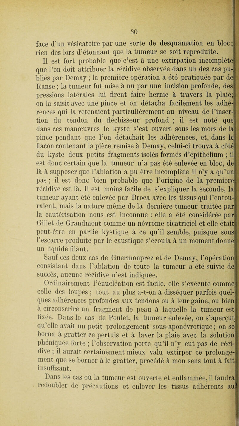 face d’un vésicatoire par une sorte de desquamation en bloc ; rien dès lors d’étonnant que la tumeur se soit reproduite. Il est fort probable que c’est à une extirpation incomplète! que l’on doit attribuer la récidive observée dans un des cas pu¬ bliés par Demay ; la première opération a été pratiquée par de Hanse ; la tumeur fut mise à nu par une incision profonde, des pressions latérales lui firent faire hernie à travers la plaie; on la saisit avec une pince et on détacha facilement les adhé¬ rences qui la retenaient particulièrement au niveau de l’inser¬ tion du tendon du fléchisseur profond ; il est noté que dans ces manœuvres le kyste s’est ouvert sous les mors de la pince pendant que l’on détachait les adhérences, et, dans le flacon contenant la pièce remise à Demay, celui-ci trouva à côté du kyste deux petits fragments isolés formés d’épithélium ; il est donc certain que la tumeur n’a pas été enlevée en bloc, de là à supposer que l’ablation a pu être incomplète il n’y a qu’un pas ; il est donc bien probable que l’origine de la première récidive est là. Il est moins facile de s’expliquer la seconde, la tumeur ayant été enlevée par Broca avec les tissus qui l’entou raient, mais la nature même de la dernière tumeur traitée par la cautérisation nous est inconnue : elle a été considérée par Gillet de Grandmont comme un névrome cicatriciel et elle étai peut-être en partie kystique à ce qu’il semble, puisque sousi l’escarre produite par le caustique s’écoula à un moment donné! un liquide filant. Sauf ces deux cas de Guermonprez et de Demay, l’opération consistant dans l’ablation de toute la tumeur a été suivie de! succès, aucune récidive n’est indiquée. Ordinairement l’énucléation est facile, elle s’exécute comme! celle des loupes ; tout au plus a-t-on à disséquer parfois quel¬ ques adhérences profondes aux tendons ou à leur gaine, ou bien à circonscrire un fragment de peau à laquelle la tumeur est fixée. Dans le cas de Poulet, la tumeur enlevée, on s’aperçut qu’elle avait un petit prolongement sous-aponévrotique; on se borna à gratter ce pertuis et à laver la plaie avec la solution phéniquée forte ; l’observation porte qu’il n’y eut pas de réci¬ dive ; il aurait certainement mieux valu extirper ce prolonge¬ ment que se borner à le gratter, procédé à mon sens tout à fait insuffisant. Dans les cas où la tumeur est ouverte et enflammée, il faudra redoubler de précautions et enlever les tissus adhérents au