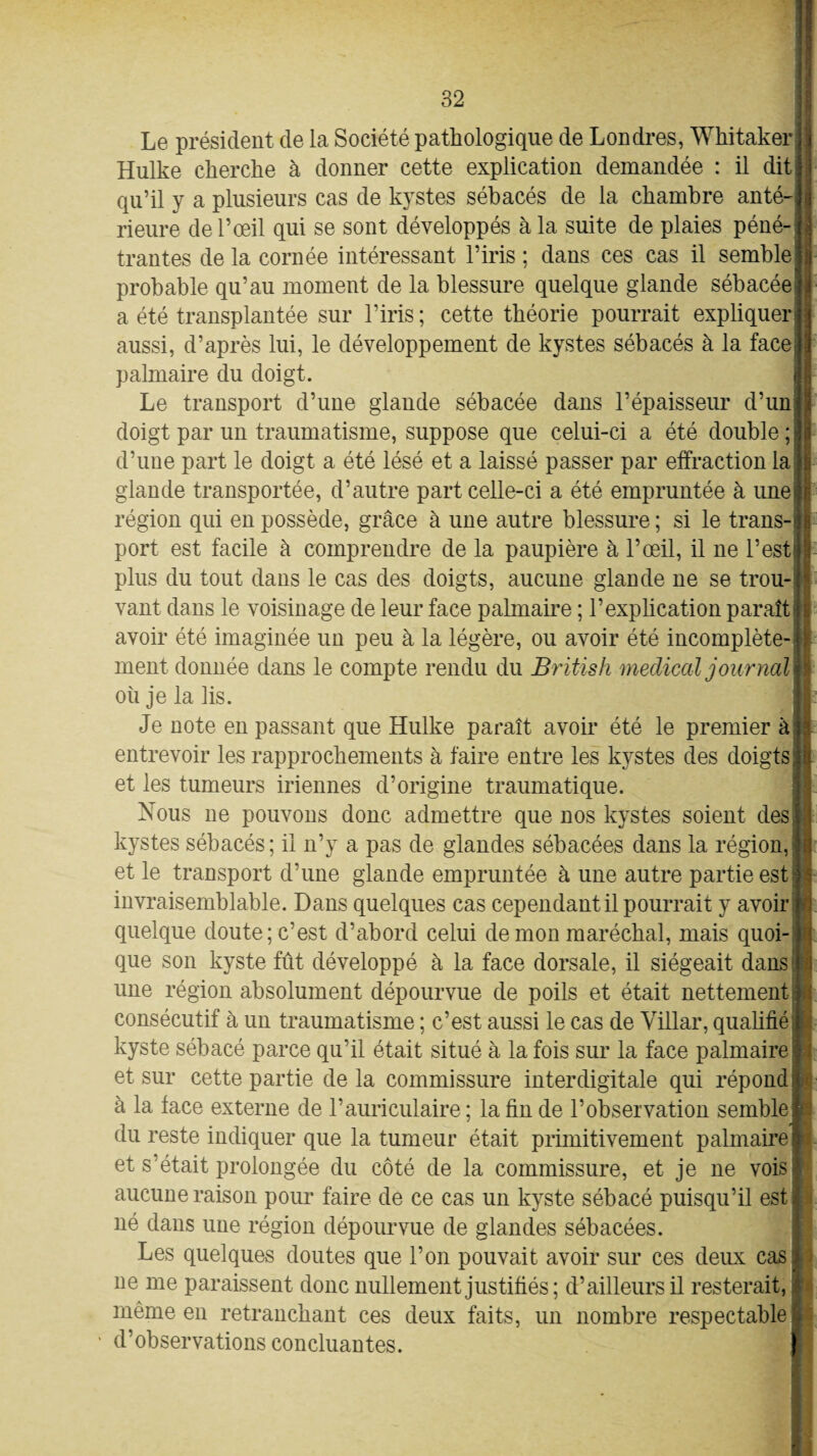 Le président de la Société pathologique de Londres, Whitaker Hulke cherche à donner cette explication demandée : il dit qu’il y a plusieurs cas de kystes sébacés de la chambre anté¬ rieure de l’œil qui se sont développés à la suite de plaies péné¬ trantes de la cornée intéressant l’iris ; dans ces cas il semble probable qu’au moment de la blessure quelque glande sébacée a été transplantée sur l’iris ; cette théorie pourrait expliquer aussi, d’après lui, le développement de kystes sébacés à la face palmaire du doigt. Le transport d’une glande sébacée dans l’épaisseur d’un doigt par un traumatisme, suppose que celui-ci a été double ; d’une part le doigt a été lésé et a laissé passer par effraction la glande transportée, d’autre part celle-ci a été empruntée à une région qui en possède, grâce à une autre blessure ; si le trans¬ port est facile à comprendre de la paupière à l’œil, il ne l’est plus du tout dans le cas des doigts, aucune glande ne se trou¬ vant dans le voisinage de leur face palmaire ; l’explication paraît avoir été imaginée un peu à la légère, ou avoir été incomplète¬ ment donnée dans le compte rendu du British medical journal où je la lis. Je note en passant que Hulke paraît avoir été le premier à entrevoir les rapprochements à faire entre les kystes des doigts et les tumeurs iriennes d’origine traumatique. Nous ne pouvons donc admettre que nos kystes soient des kystes sébacés; il n’y a pas de glandes sébacées dans la région,; et le transport d’une glande empruntée à une autre partie est invraisemblable. Dans quelques cas cependant il pourrait y avoir quelque doute; c’est d’abord celui de mon maréchal, mais quoi¬ que son kyste fût développé à la face dorsale, il siégeait dans une région absolument dépourvue de poils et était nettement consécutif à un traumatisme ; c’est aussi le cas de Villar, qualifié kyste sébacé parce qu’il était situé à la fois sur la face palmaire et sur cette partie delà commissure interdigitale qui répond à la face externe de l’auriculaire ; la fin de l’observation semble: du reste indiquer que la tumeur était primitivement palmaire i et s’était prolongée du côté de la commissure, et je ne vois aucune raison pour faire de ce cas un kyste sébacé puisqu’il est, né dans une région dépourvue de glandes sébacées. Les quelques doutes que l’on pouvait avoir sur ces deux cas: ne me paraissent donc nullement justifiés; d’ailleurs il resterait, même en retranchant ces deux faits, un nombre respectable d’observations concluantes. :