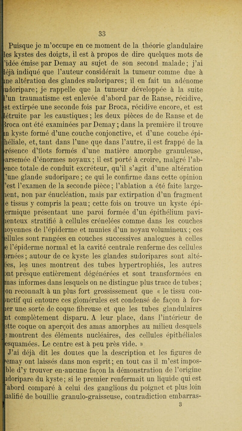 Puisque je m’occupe en ce moment de la théorie glandulaire Iles kystes des doigts, il est à propos de dire quelques mots de l’idée émise par Demay au sujet de son second malade; j’ai iéjà indiqué que l’auteur considérait la tumeur comme due à Ine altération des glandes sudoripares ; il en fait un adénome Ijudoripare; je rappelle que la tumeur développée à la suite fi’un traumatisme est enlevée d’abord par de Ranse, récidive, llst extirpée une seconde fois par Broca, récidive encore, et est létruite par les caustiques ; les deux pièces de de Ranse et de feroca ont été examinées par Demay ; dans la première il trouve |n kyste formé d’une couche conjonctive, et d’une couche épi- ihéliale, et, tant dans l’une que dans l’autre, il est frappé de la Irésence d’îlots formés d’une matière amorphe granuleuse, llarsemée d’énormes noyaux ; il est porté à croire, malgré l’ab- Jence totale de conduit excréteur, qu’il s’agit d’une altération l’une glande sudoripare ; ce qui le confirme dans cette opinion |’est l’examen de la seconde pièce; l’ablation a été faite large- ||aent, non par énucléation, mais par extirpation d’un fragment He tissus y compris la peau ; cette fois on trouve un kyste épi- ||ermique présentant une paroi formée d’un épithélium pavi- jlienteux stratifié à cellules crénelées comme dans les couches llioyennes de l’épiderme et munies d’un noyau volumineux ; ces ■ellules sont rangées en couches successives analogues à celles Ile l’épiderme normal et la cavité centrale renferme des cellules jlornées ; autour de ce kyste les glandes sudoripares sont alté- jfces, les unes montrent des tubes hypertrophiés, les autres llnt presque entièrement dégénérées et sont transformées en limas informes dans lesquels on ne distingue plus trace de tubes ; Ion reconnaît à un plus fort grossissement que « le tissu con- Inctif qui entoure ces glomérules est condensé de façon à for- ter une sorte de coque fibreuse et que les tubes glandulaires ifcat complètement disparu. A leur place, dans l’intérieur de Batte coque on aperçoit des amas amorphes au milieu desquels fc montrent des éléments nucléaires, des cellules épithéliales ■H :|esquamées. Le centre est à peu près vide. » I J’ai déjà dit les doutes que la description et les figures de wernay ont laissés dans mon esprit; en tout cas il m’est impos¬ able d’y trouver en-aucune façon la démonstration de l’origine Iidoripare du kyste ; si le premier renfermait un liquide qui est b abord comparé à celui des ganglions du poignet et plus loin ■ualifié de bouillie granulo-graisseuse, contradiction embarras- I 3