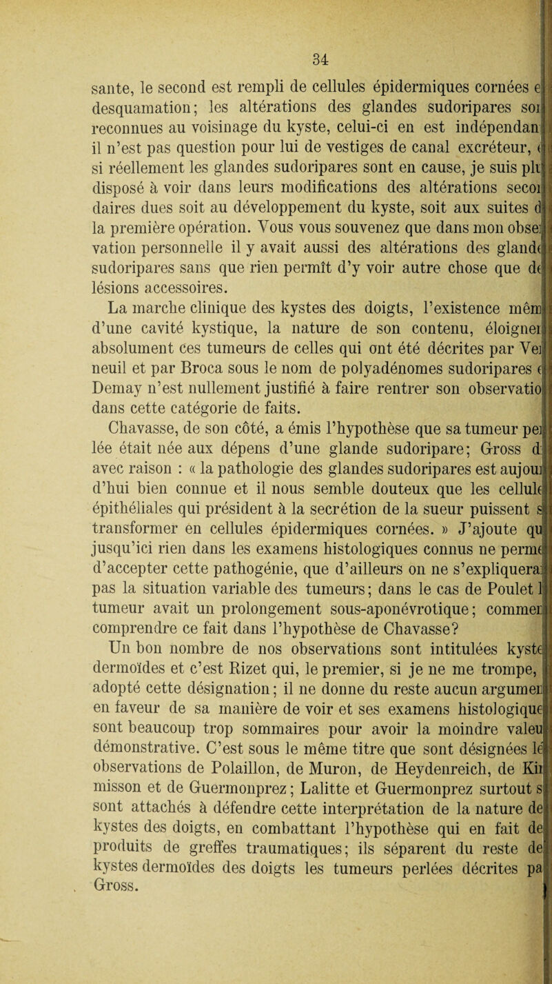 saute, le second est rempli de cellules épidermiques cornées e desquamation; les altérations des glandes sudoripares soi reconnues au voisinage du kyste, celui-ci en est indépendan il n’est pas question pour lui de vestiges de canal excréteur, <j si réellement les glandes sudoripares sont en cause, je suis pli disposé à voir dans leurs modifications des altérations secoi daires dues soit au développement du kyste, soit aux suites d la première opération. Vous vous souvenez que dans mon obse> .1 vation personnelle il y avait aussi des altérations des glande sudoripares sans que rien permît d’y voir autre chose que de lésions accessoires. La marche clinique des kystes des doigts, l’existence mêm d’une cavité kystique, la nature de son contenu, éloigner absolument ces tumeurs de celles qui ont été décrites par Vei neuil et par Broca sous le nom de polyadénomes sudoripares ( Demay n’est nullement justifié à faire rentrer son observatio dans cette catégorie de faits. Chavasse, de son côté, a émis l’hypothèse que sa tumeur pei lée était née aux dépens d’une glande sudoripare; Gross d avec raison : « la pathologie des glandes sudoripares est aujom d’hui bien connue et il nous semble douteux que les cellule épithéliales qui président à la secrétion de la sueur puissent s transformer en cellules épidermiques cornées. » J’ajoute qu jusqu’ici rien dans les examens histologiques connus ne penne d’accepter cette pathogénie, que d’ailleurs on ne s’expliquera: pas la situation variable des tumeurs ; dans le cas de Poulet lj tumeur avait un prolongement sous-aponévrotique ; commet comprendre ce fait dans l’hypothèse de Chavasse? Un bon nombre de nos observations sont intitulées kyste dermoïdes et c’est Rizet qui, le premier, si je ne me trompe, adopté cette désignation ; il ne donne du reste aucun argumer en faveur de sa manière de voir et ses examens histologique sont beaucoup trop sommaires pour avoir la moindre valeuj démonstrative. C’est sous le même titre que sont désignées le observations de Polaillon, de Muron, de Heydenreich, de Kii misson et de Guermonprez ; Lalitte et Guermonprez surtout s sont attachés à défendre cette interprétation de la nature dei kystes des doigts, en combattant l’hypothèse qui en fait de| produits de greffes traumatiques; ils séparent du reste de kystes dermoïdes des doigts les tumeurs perlées décrites pa Gross.