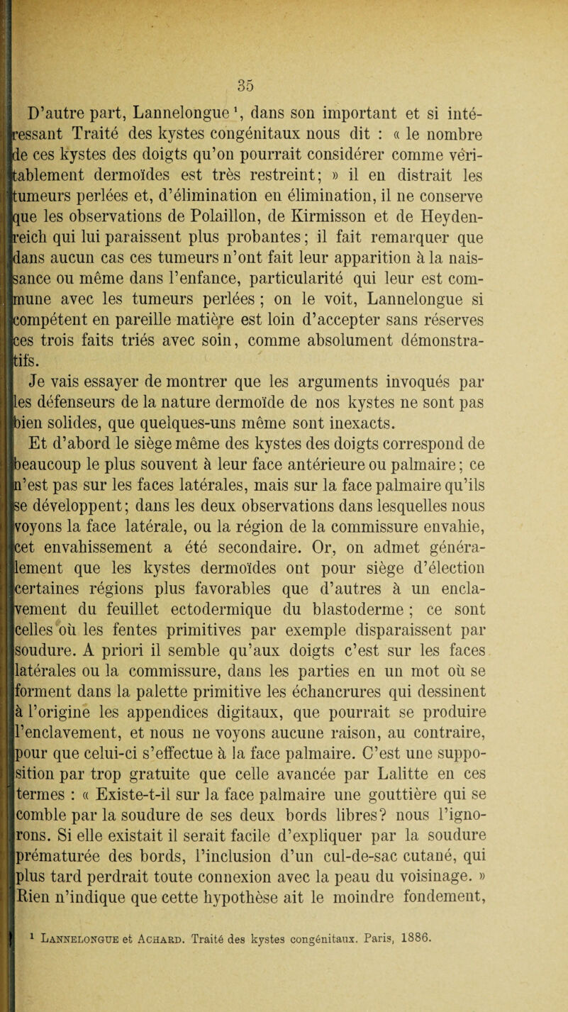 D’autre part, Lannelongue *, dans son important et si inté¬ ressant Traité des kystes congénitaux nous dit : « le nombre de ces kystes des doigts qu’on pourrait considérer comme véri¬ tablement dermoïdes est très restreint; » il en distrait les umeurs perlées et, d’élimination en élimination, il ne conserve que les observations de Polaillon, de Kirmisson et de Heyden- reich qui lui paraissent plus probantes ; il fait remarquer que dans aucun cas ces tumeurs n’ont fait leur apparition à la nais¬ sance ou même dans l’enfance, particularité qui leur est com¬ mune avec les tumeurs perlées ; on le voit, Lannelongue si compétent en pareille matière est loin d’accepter sans réserves ces trois faits triés avec soin, comme absolument démonstra¬ tifs. Je vais essayer de montrer que les arguments invoqués par les défenseurs de la nature dermoïde de nos kystes ne sont pas ien solides, que quelques-uns même sont inexacts. Et d’abord le siège même des kystes des doigts correspond de eaucoup le plus souvent à leur face antérieure ou palmaire ; ce ’est pas sur les faces latérales, mais sur la face palmaire qu’ils e développent; dans les deux observations dans lesquelles nous voyons la face latérale, ou la région de la commissure envahie, et envahissement a été secondaire. Or, on admet généra- ement que les kystes dermoïdes ont pour siège d’élection ertaines régions plus favorables que d’autres à un encla- ement du feuillet ectodermique du blastoderme ; ce sont celles où les fentes primitives par exemple disparaissent par soudure. A priori il semble qu’aux doigts c’est sur les faces latérales ou la commissure, dans les parties en un mot où se forment dans la palette primitive les échancrures qui dessinent à l’origine les appendices digitaux, que pourrait se produire l’enclavement, et nous ne voyons aucune raison, au contraire, our que celui-ci s’effectue à la face palmaire. C’est une suppo¬ sition par trop gratuite que celle avancée par Lalitte en ces termes : « Existe-t-il sur la face palmaire une gouttière qui se comble par la soudure de ses deux bords libres? nous l’igno¬ rons. Si elle existait il serait facile d’expliquer par la soudure prématurée des bords, l’inclusion d’un cul-de-sac cutané, qui plus tard perdrait toute connexion avec la peau du voisinage. » Rien n’indique que cette hypothèse ait le moindre fondement, 1 Lannelongue et Achard. Traité des kystes congénitaux. Paris, 1886.