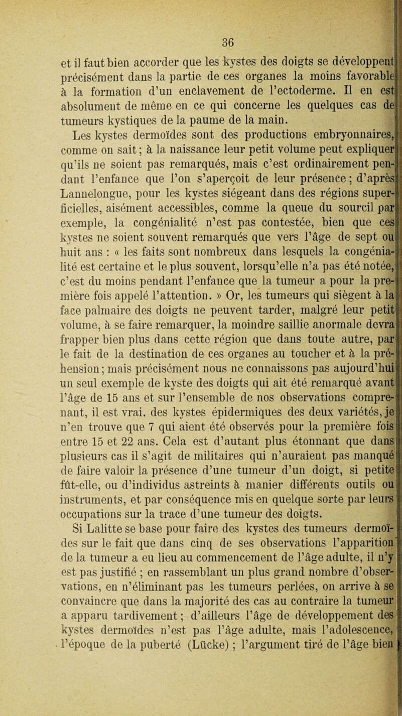 et il faut bien accorder que les kystes des doigts se développent précisément dans la partie de ces organes la moins favorable; à la formation d’un enclavement de l’ectoderme. Il en est absolument de même en ce qui concerne les quelques cas de tumeurs kystiques de la paume de la main. Les kystes dermoïdes sont des productions embryonnaires, j comme on sait ; à la naissance leur petit volume peut expliquer qu’ils ne soient pas remarqués, mais c’est ordinairement pen- j clant l’enfance que l’on s’aperçoit de leur présence ; d’aprèsjf Lannelongue, pour les kystes siégeant dans des régions super- • ficielles, aisément accessibles, comme la queue du sourcil par exemple, la congénialité n’est pas contestée, bien que ces kystes ne soient souvent remarqués que vers l’âge de sept ou huit ans : « les faits sont nombreux dans lesquels la congénia- j lité est certaine et le plus souvent, lorsqu’elle n’a pas été notée, [ c’est du moins pendant l’enfance que la tumeur a pour la pre¬ mière fois appelé l’attention. » Or, les tumeurs qui siègent à la face palmaire des doigts ne peuvent tarder, malgré leur petit volume, à se faire remarquer, la moindre saillie anormale devra frapper bien plus dans cette région que dans toute autre, par le fait de la destination de ces organes au toucher et à la pré¬ hension; mais précisément nous ne connaissons pas aujourd’hui un seul exemple de kyste des doigts qui ait été remarqué avant l’âge de 15 ans et sur l’ensemble de nos observations compre-1 nant, il est vrai, des kystes épidermiques des deux variétés, je n’en trouve que 7 qui aient été observés pour la première fois entre 15 et 22 ans. Cela est d’autant plus étonnant que dans plusieurs cas il s’agit de militaires qui n’auraient pas manqué de faire valoir la présence d’une tumeur d’un doigt, si petite fût-elle, ou d’individus astreints à manier différents outils ou instruments, et par conséquence mis en quelque sorte par leurs occupations sur la trace d’une tumeur des doigts. Si Lalitte se base pour faire des kystes des tumeurs dermoï¬ des sur le fait que dans cinq de ses observations l’apparition' de la tumeur a eu lieu au commencement de l’âge adulte, il n’y est pas justifié ; en rassemblant un plus grand nombre d’obser-. valions, en n’éliminant pas les tumeurs perlées, on arrive à se convaincre que dans la majorité des cas au contraire la tumeur a apparu tardivement ; d’ailleurs l’âge de développement des kystes dermoïdes n’est pas l’âge adulte, mais l’adolescence, l’époque de la puberté (Lücke) ; l’argument tiré de l’âge bien