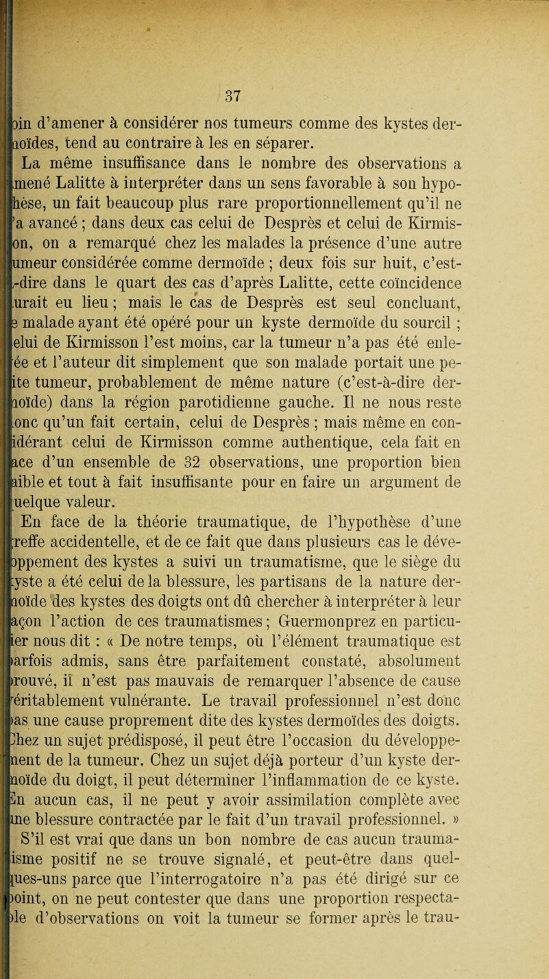 'Il tri .3 1 I fcin d’amener à considérer nos tumeurs comme des kystes der¬ moïdes, tend au contraire à les en séparer. La même insuffisance dans le nombre des observations a ramené Lalitte à interpréter dans un sens favorable à son hypo¬ thèse, un fait beaucoup plus rare proportionnellement qu’il ne lïa avancé ; dans deux cas celui de Desprès et celui de Kirmis- Jon, on a remarqué chez les malades la présence d’une autre jjumeur considérée comme dermoïde ; deux fois sur huit, c’est- ||-dire dans le quart des cas d’après Lalitte, cette coïncidence jurait eu lieu ; mais le cas de Desprès est seul concluant, Jfe malade ayant été opéré pour un kyste dermoïde du sourcil ; jlelui de Kirmisson l’est moins, car la tumeur n’a pas été enle- fée et l’auteur dit simplement que son malade portait une pe¬ tite tumeur, probablement de même nature (c’est-à-dire der- llioïde) dans la région parotidienne gauche. Il ne nous reste jonc qu’un fait certain, celui de Desprès ; mais même en con- iidérant celui de Kirmisson comme authentique, cela fait en llace d’un ensemble de 32 observations, une proportion bien Ipible et tout à fait insuffisante pour en faire un argument de Juelque valeur. En face de la théorie traumatique, de l’hypothèse d’une jreffe accidentelle, et de ce fait que dans plusieurs cas le déve¬ loppement des kystes a suivi un traumatisme, que le siège du kyste a été celui de la blessure, les partisans de la nature der¬ moïde des kystes des doigts ont dû chercher à interpréter à leur façon l’action de ces traumatismes ; Guermonprez en particu¬ lier nous dit : « De notre temps, où l’élément traumatique est parfois admis, sans être parfaitement constaté, absolument prouvé, il n’est pas mauvais de remarquer l’absence de cause réritablement vulnérante. Le travail professionnel n’est donc las une cause proprement dite des kystes dermoïdes des doigts, fchez un sujet prédisposé, il peut être l’occasion du développe¬ ment de la tumeur. Chez un sujet déjà porteur d’un kyste der¬ moïde du doigt, il peut déterminer l’inflammation de ce kyste. En aucun cas, il ne peut y avoir assimilation complète avec line blessure contractée par le fait d’un travail professionnel. » S’il est vrai que dans un bon nombre de cas aucun trauma¬ tisme positif ne se trouve signalé, et peut-être dans quel- lues-uns parce que l’interrogatoire n’a pas été dirigé sur ce point, on ne peut contester que dans une proportion respecta- |)le d’observations on voit la tumeur se former après le trau-